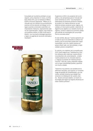 30 Edición Nro. 24
Consultado por la próxima actividad a la que
viajarán, junto a Exportar en marzo, a la feria
Expo Antad 2015, que se realizará en México,
Guelfi se reconoce expectante. “México es un
mercado que nos interesa muy puntualmente;
tenemos la firme decisión de trabajar en él y
lograr acuerdos comerciales sostenibles con
importadores mexicanos, especialmente cade-
nas de supermercados- asegura. Expo Antad es
una excelente vidriera, la clave inicial está en
diseñar una muy buena estrategia expositora
y lograr una agenda de reuniones orientada a
resultados”.
Noticias de ExportAr Dulcor
El gerente se refirió a los proyectos de la com-
pañía y a las perspectivas para el mercado del
sector alimentos en 2015. “Los empresarios
elaboradores de alimentos tenemos el desafío
de producir con máxima eficiencia, ya que
debemos proveer productos sanos, seguros, de
calidad y al menor precio posible- desarrolla. En
Argentina ese objetivo es un desafío enorme de
logística, construir cadenas de suministro sólidas
para atender las necesidades del consumidor
final es una tarea ardua”.
En este sentido, dijo que “nuestra aspiración por
un lado es que no se profundice la caída en las
ventas y que el consumidor pueda tener mayor
tranquilidad, y por otro, desde nuestras em-
presas ofrecer cada vez más variedad, y mejor
calidad a precios competitivos”.
En relación a los objetivos de la compañía para
2015, Guelfi asegura que “redoblaremos nues-
tros esfuerzos para maximizar nuestra eficien-
cia productiva y de comercialización, ampliar
nuestra presencia en los mercados externos
y asegurar la provisión de materias primas e
insumos”. Para ello, aclara, pretenden trabajar
con la mayor previsibilidad posible y planificar
con mucho cuidado.
“Estaremos muy atentos a las variables de los
diferentes mercados, que suponen un constante
riesgo de pérdida de competitividad y, por ese
motivo, también tenemos que trabajar fuer-
temente en la fidelización de nuestros clien-
tes. Nuestro principal objetivo es invertir en
tecnología para lograr las mayores eficiencias en
todos nuestros procesos”.
ACEITUNAS VERDES
/ LÍNEA SELECTA
330 Grs.
 