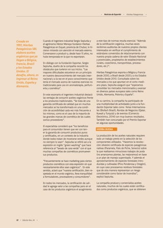 Noticias de ExportAr Hierbas Patagonicas
32 Edición Nro. 24
Cuando el ingeniero industrial Sergio Sepiurka y
el agrónomo Héctor Menoyo fundaron Hierbas
Patagónicas en Esquel, provincia de Chubut, lo hi-
cieron mirando con atención el mercado externo.
Comenzaron a producir y, desde hace 15 años, no
hubo temporada en la que no exportaran.
En diálogo con la Fundación Exportar, Sergio
Sepiurka, dueño de la compañía recordó los
obstáculos que tuvieron en sus inicios. “Las
mayores dificultades estuvieron en un principio
en nuestro desconocimiento del mercado inter-
nacional y a la vez en el poco conocimiento que
tenía el mercado acerca de nuestras esencias no
tradicionales para uso en aromaterapia, perfum-
ería y cosmética”.
En este escenario el ingeniero industrial destacó
las ventajas de consumir aceites orgánicos frente
a los productos tradicionales. “Se trata de una
garantía certificada de calidad que en muchos
mercados se ha transformado en una condi-
ción de accesibilidad cada vez más frecuente a
los mismos, como es el caso de la mayoría de
las grandes marcas de cosmética de las cuales
somos proveedores”.
El especialista consideró que “los beneficios
para el consumidor tienen que ver con ten-
er la garantía de consumir productos puros
y certificados, en un contexto de la industria
donde todos tratan de mostrarse verdes aunque
no siempre lo sean”. Sepiurka se refirió así a la
expresión en inglés “green washing” que hace
referencia al “lavado de cara verde” con el que
muchas compañías de cosméticos promueven
sus productos.
“Frecuentemente se hace marketing para ciertos
productos cosméticos con esta expresión sin que
necesariamente ellos sean orgánicos”. En este
sentido, aclaró que “nuestra certificación, bien re-
spetada en el mundo orgánico, lleva tranquilidad
a formuladores, procesadores y consumidores”.
En todos los mercados, la certificación de cali-
dad le agrega valor a las compañías pero en el
caso de los productos orgánicos el acogimiento
a este tipo de normas resulta esencial. “Además
de la certificación orgánica, muchas veces
recibimos auditorías de nuestros propios clientes
interesados en verificar el cumplimiento de
estándares convenidos de relacionamiento con
nuestra propia cadena de valor (Estado Nacional
y provinciales, propietarios de establecimientos
rurales, cosecheros, transportistas, procesa-
dores, etc.)”.
Hierbas Patagónicas exporta a Bélgica y Francia
desde 2000, a Brasil desde 2005 y a los Estados
Unidos desde 2010. Consultado sobre los
mercados a los que apuntan en el corto-medi-
ano plazo, Sepiurka aseguró que “esperamos
consolidar los mercados mencionados y avanzar
en diversos países europeos tales como Reino
Unido, Alemania, Polonia y España”.
En su camino, la compañía ha participado de
una multiplicidad de actividades junto a la Fun-
dación Exportar tales como Ferias Internaciona-
les (Biofach Brasil), Rondas de Negocios (Qatar,
Kuwait y Turquía) y de eventos (Comercio
Electrónico, 2014) con muy buenos resultados.
También han concursado por el Premio Exportar
en algunas oportunidades.
HIERBA BUENA
La producción de los aceites naturales requiere
todo un trabajo previo en la selección de los
componentes utilizados. “Hacemos la recolec-
ción silvestre certificada de especies patagónicas
nativas (Paramela, Palo de Piche, Senecio) sobre
la que realizamos minuciosos trabajos de poda
(no arrancamos plantas, las mejoramos) en base
a un plan de manejo supervisado. Y además el
aprovechamiento de especies forestales intro-
ducidas y cultivadas (Pino Ponderosa y Oregón),
en cuyo caso procesamos residuos forestales
que de otra manera representan un riesgo
considerable como factor de incendios”,
explicó Sepiurka.
La compañía produce y comercializa aceites
naturales, muchos de los cuales están certifica-
dos como productos orgánicos, que se obtienen
Creada en
1997, Hierbas
Patagónicas SRL
elabora aceites
orgánicos que ya
llegan a Bélgica,
Francia, Brasil
y los Estados
Unidos. El
desafío, ahora, es
ingresar al Reino
Unido, España y
Alemania.
 