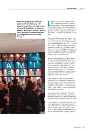 Noticias de ExportAr NATPE
35Edición Nro. 24
La National Association of Television Pro-
gram Executives realiza todos los años la
feria donde el mundo digital se hace real.
Todos destacan que se trata del lugar de inter-
cambio más sorprendente para compartir ideas,
generar conexiones y expandir creatividad; y, en
esta ocasión, la Argentina dijo presente, una vez
más.
El encuentro físicamente se hace durante enero
en Miami pero se podría decir que Natpe cobra
una vida especial en el mundo digital: más de
20.000 tweets y retweets, más de 33.200 “like”
en Facebook y el video entrevista a Jay Leno, el
histórico presentador de “The Tonight Show”
fue el más visto, con 31.200 reproducciones. Jay
Leno entrevistó a personalidades como Michael
Moore, Robin Williams, Drew Barrymore, Rod
Stewart y Maria Carey, entre otros.
Ahora bien, en esta edición de Natpe, la Usina
de Migré presentó “Semillas de Pasión” y se
convirtió, así, en la primera experiencia de una
asociación de autores que produce un trailer
de una telenovela propia para esos una feria
internacional. Pero no fue la única presencia
argentina: una delegación de 37 empresas,
entre las más destacadas del medio, se hicieron
presentes en la feria gracias a la Cancillería
argentina y la Fundación Exportar.
Lugar privilegiado para compradores y ven-
dedores de contenido digital, el encuentro da
a la industria una primera aproximación para
concretar sus proyectos. De ahí que entre los
asistentes se encuentren cadenas de televisión
abierta, cable, internet y sistemas de entreteni-
mientos en formato DVD.
Impulsar el crecimiento y apoyar el éxito del
desarrollo de contenido de video, creaciones,
producción, financiación y distribución en todas
las plataformas es la función principal de Natpe.
La participación de la Fundación Exportar cobra
vital importancia en la feria que anualmente
realiza esta asociación en Miami, que tiene tres
días de duración. Es que allí se dan cita más
de 5.000 mejores ejecutivos de los medios de
todo el mundo y donde el énfasis se basa en el
La feria más importante del sector
audiovisual recibió este año a 37
empresas argentinas que viajaron con
el apoyo de Cancillería y la Fundación
Exportar. Aquí una reseña del encuentro
anual realizado en los Estados Unidos
y que se gana la mirada de todo el
mundo.
 