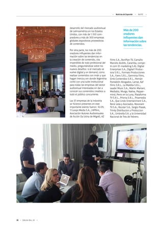 36 Edición Nro. 24
desarrollo del mercado audiovisual
de Latinoamérica en los Estados
Unidos, con más de 1.100 com-
pradores y más de 300 empresas
globales expositoras proveedoras
de contenidos.
Por otra parte, los más de 200
oradores influyentes dan infor-
mación sobre las tendencias en
la creación de contenido, cita
imperdible de todo profesional del
medio, preguntándose sobre los
nuevos desafíos: si el mercado se
vuelve digital y on demand, como
realizar contenidos con imán y que
hagan inercia y en donde Argentina
contó con una suite institucional
para todas las empresas del sector
audiovisual interesadas en dar a
conocer sus contenidos creativos a
todo el público concurrente.
Las 37 empresas de la industria
se hicieron presentes en este
importante evento fueron: 16:09,
11 Loops Media S.A., 24Pfilm,
Asociación Autores Audiovisuales
de ficción (la Usina de Migré), AZ
Más de 200
oradores
influyentes dan
información sobre
las tendencias.
Noticias de ExportAr NATPE
Films S.A., BonPlan TV, Camaño
Marcelo Andrés, Caramba, compe-
tir.com (E-marketing S.A), Digital
Enterprises S.A., Digital1 Produc-
tora S.R.L., Formato Producciones
S.A., Fzero S.R.L., Germinia Films,
Gmb Contenidos S.R.L., Hernán
Pantaleón Abogados, Lamat, Kaf
Films S.R.L., La Maldita S.R.L.,
Leader Music S.A., Martin Mariani,
Mediabiz, Murga, Nativa, Pepper-
mind, Perro en la Luna, Plataforma
TV S.R.L., Prisma S.R.L., Proxmedia
S.A., Que Lindo Entertainment S.A.,
Rene Leda y Asociados, Resonant
TV S.A., Rocstar S.A., Sergio Piasek,
Trinity Distribucion y Produccion
S.A., Umbrella S.A. y la Universidad
Nacional de Tres de Febrero.
 