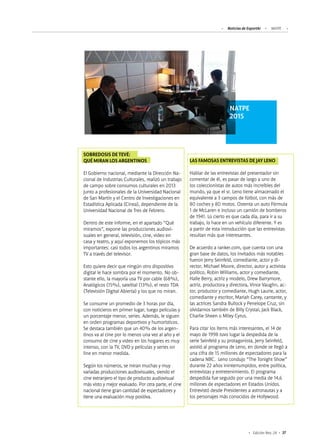 37Edición Nro. 24
SOBREDOSIS DE TEVÉ:
QUÉ MIRAN LOS ARGENTINOS
El Gobierno nacional, mediante la Dirección Na-
cional de Industrias Culturales, realizó un trabajo
de campo sobre consumos culturales en 2013
junto a profesionales de la Universidad Nacional
de San Martín y el Centro de Investigaciones en
Estadística Aplicada (Cinea), dependiente de la
Universidad Nacional de Tres de Febrero.
Dentro de este informe, en el apartado “Qué
miramos”, expone las producciones audiovi-
suales en general, televisión, cine, video en
casa y teatro, y aquí exponemos los tópicos más
importantes: casi todos los argentinos miramos
TV a través del televisor.
Esto quiere decir que ningún otro dispositivo
digital le hace sombra por el momento. No ob-
stante ello, la mayoría usa TV por cable (68%),
Analógicos (15%), satelital (13%), el resto TDA
(Televisión Digital Abierta) y los que no miran.
Se consume un promedio de 3 horas por día,
con noticieros en primer lugar, luego películas y
un porcentaje menor, series. Además, le siguen
en orden programas deportivos y humorísticos.
Se destaca también que un 40% de los argen-
tinos va al cine por lo menos una vez al año y el
consumo de cine y video en los hogares es muy
intenso, con la TV, DVD y películas y series on
line en menor medida.
Según los números, se miran muchas y muy
variadas producciones audiovisuales, siendo el
cine extranjero el tipo de producto audiovisual
más visto y mejor evaluado. Por otra parte, el cine
nacional tiene gran cantidad de espectadores y
tiene una evaluación muy positiva. 	
LAS FAMOSAS ENTREVISTAS DE JAY LENO
Hablar de las entrevistas del presentador sin
comentar de él, es pasar de largo a uno de
los coleccionistas de autos más increíbles del
mundo, ya que el sr. Leno tiene almacenado el
equivalente a 3 campos de fútbol, con más de
80 coches y 80 motos. Ostenta un auto Fórmula
1 de McLaren e incluso un camión de bomberos
de 1941. Lo cierto es que cada día, para ir a su
trabajo, lo hace en un vehículo diferente. Y es
a partir de esta introducción que las entrevistas
resultan más que interesantes.
De acuerdo a ranker.com, que cuenta con una
gran base de datos, los invitados más notables
fueron Jerry Seinfeld, comediante, actor y di-
rector, Michael Moore, director, autor y activista
político, Robin Williams, actor y comediante,
Halle Berry, actriz y modelo, Drew Barrymore,
actriz, productora y directora, Vince Vaughn, ac-
tor, productor y comediante, Hugh Laurie, actor,
comediante y escritor, Mariah Carey, cantante, y
las actrices Sandra Bullock y Penelope Cruz, sin
olvidarnos también de Billy Crystal, Jack Black,
Charlie Sheen o Miley Cyrus.
Para citar los ítems más interesantes, el 14 de
mayo de 1998 tuvo lugar la despedida de la
serie Seinfeld y su protagonista, Jerry Seinfeld,
asistió al programa de Leno, en donde se llegó a
una cifra de 15 millones de espectadores para la
cadena NBC. Leno condujo “The Tonight Show”
durante 22 años ininterrumpidos, entre política,
entrevistas y entretenimiento. El programa
despedida fue seguido por una media de 14,6
millones de espectadores en Estados Unidos.
Entrevistó desde Presidentes a astronautas y a
los personajes más conocidos de Hollywood.
NATPE
2015
Noticias de ExportAr NATPE
 