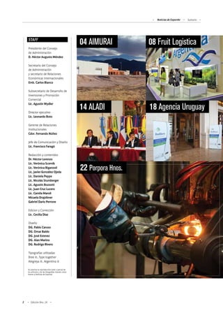 Noticias de ExportAr Sumario
2 Edición Nro. 24
STAFF
Presidente del Consejo
de Administración
D. Héctor Augusto Méndez
Secretario del Consejo
de Administración
y secretario de Relaciones
Económicas Internacionales
Emb. Carlos Bianco
Subsecretario de Desarrollo de
Inversiones y Promoción
Comercial
Lic. Agustín Wydler
Director ejecutivo
Lic. Leonardo Boto
Gerente de Relaciones
Institucionales
Cdor. Fernando Núñez
Jefe de Comunicación y Diseño
Lic. Francisco Faragó
Redacción y contenidos
Dr. Héctor Lorenzo
Lic. Verónica Scornik
Lic. Verónica Biganzoli
Lic. Javier González Ojeda
Lic. Daniela Peppe
Lic. Nicolás Stumberger
Lic. Agustín Bozzotti
Lic. Juan Cruz Lucero
Lic. Camila Maroli
Micaela Drajzibner
Gabriel Darío Perrone
Edicion y Corrección
Lic. Cecilia Díaz
Diseño
DG. Pablo Caruso
DG. Omar Baldo
DG. José Estevez
DG. Alan Marino
DG. Rodrigo Rivero
Tipografías utilizadas
Bree ©, Type together
Alegreya ©, Argentina ©
Se autoriza la reproducción total o parcial de
los artículos y de las fotografías citando como
fuente a Noticias de Exportar.
08 Fruit Logistica
14 ALADI
04 AIMURAI
18 Agencia Uruguay
22 Porpora Hnos.
 