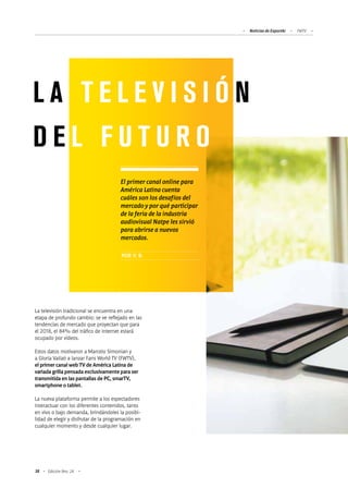 Noticias de ExportAr FWTV
38 Edición Nro. 24
La televisión tradicional se encuentra en una
etapa de profundo cambio: se ve reflejado en las
tendencias de mercado que proyectan que para
el 2018, el 84% del tráfico de internet estará
ocupado por videos.
Estos datos motivaron a Marcelo Simonian y
a Gloria Vailati a lanzar Fans World TV (FWTV),
el primer canal web TV de América Latina de
variada grilla pensada exclusivamente para ser
transmitida en las pantallas de PC, smarTV,
smartphone o tablet.
La nueva plataforma permite a los espectadores
interactuar con los diferentes contenidos, tanto
en vivo o bajo demanda, brindándoles la posibi-
lidad de elegir y disfrutar de la programación en
cualquier momento y desde cualquier lugar.
L A T E L E V I S I Ó N
D E L F U T U R O
El primer canal online para
América Latina cuenta
cuáles son los desafíos del
mercado y por qué participar
de la feria de la industria
audiovisual Natpe les sirvió
para abrirse a nuevos
mercados.
POR V. B.
 