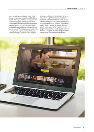 Noticias de ExportAr FWTV
39Edición Nro. 24
Entre otras de las ventajas que ofrece el no-
vedoso canal de comunicación, su CEO, Gloria
Vailati, afirma que al tratarse de una compañía
nativamente digital, todos los contenidos se
ajustan a este formato, combinando los cortos
tiempos de duración con la experiencia par-
ticipativa (interactividad) que protagonizan los
consumidores. “Por otra parte, internet permitió
que el proceso de producción audiovisual se
democratice y que surja una nueva categoría
de creadores de contenidos a los que llamamos
‘prosumers’ o ‘profesional consumers’ (con-
sumidores que crean contenidos como el caso
de los youtubers), que se vuelven muy exitosos y
que logran generar una audiencia significativa”,
explica Vailati a Noticias de Exportar. Ejemplo
de ello es que la compañía incorporó en sus
programas a twitteros, youtubers y últimamente
también a bloggers, por tener una gran cantidad
de seguidores y ser referentes de mercado.
 