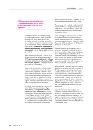 40 Edición Nro. 24
generación Y (la que le sigue a la generación X y
comprende a los nacidos entre 1980 y 2004).
Para un rango más amplio de edad, el preferido
resulta “Arroban”, un programa conducido por
Diego Ripol, y en el que se varios tuiteros que
tienen muchos seguidores, se divierten deba-
tiendo sobre fútbol.
Otras de las figuras que acompañan el cambio
de la televisión de la mano de internet y que
forman parte del staff de FWTV son Maju Loza-
no, conductora del programa “Lado M”, Horacio
Pagani (de HDP), Dario Barassi de “En Cortos” y
Ale Lacroix de “Music on”.
Para esta firma que se plantea como una al-
ternativa a la televisión tradicional, el recono-
cimiento no tardó en llegar. Fueron distinguidos
como “Mejor Propuesta de Medios”, de los
premios Brand 100 que se entregaron a fines de
2014. “Es una gran satisfacción haber recibido
este reconocimiento en una terna en la que
competíamos nada más y nada menos que con
Telefe y Facebook”, sintetiza la directiva.
Recientemente, y junto a la Fundación Exportar
participaron de Natpe, la feria de contenidos de
TV más importante de Latinoamérica. En este
sentido, Vailati manifiesta que es muy impor-
tante la gestión de la Fundación para promo-
cionar industrias y emprendimientos argentinos
a nivel mundial. “Estamos muy contentos de
haber podido ser parte de Natpe a través de la
Exportar”, señala. Para Vailati, la Argentina es un
mercado competitivo en costos a nivel mun-
dial, con una gran base de talento en el área
audiovisual.
Según la empresaria, ahora trabajan para
consolidar su presencia en el mercado local y
ampliar su participación en América latina. “Este
año tenemos planeado sumar oficinas en la
región, y expandir nuestra plataforma”, adelanta
la directiva. Para ello, están investigando y de-
sarrollando contenidos que sean relevantes para
cada mercado meta.
FWTV cuenta con aproximadamente
2 millones de usuarios únicos al mes,
de los cuales un 60-65% son de la
Argentina.
Esta empresa pionera en nuestro país dirige
sus productos a un público joven. El segmen-
to teen es muy fuerte ya que se trata de la
generación que nació conectada, que dedican
gran parte de su tiempo en navegar en la web y
-al ser espectadores activos- demandan mayor
interactividad. “Cubrimos una amplia franja de
audiencia tanto masculina como femenina que
va desde los 12 a los 40 años de edad”, indica la
co-creadora.
Según una medición realizada a fines de 2014
(6 meses después del lanzamiento del canal),
FWTV cuenta con aproximadamente 2 millones
de usuarios únicos al mes, de los cuales un 60-
65% son de la Argentina y el resto provienen de
otros países de Latinoamérica.
El abanico de programación realizado íntegra-
mente en nuestro país es variado. Cuenta con
27 títulos entre programas, webseries y espe-
ciales, que abarcan distintos géneros: deportes,
humor, mundo teen, gastronomía, música. A
todos se puede acceder gratuitamente, dado
que los anunciantes son los que sustentan el
negocio mediante publicidad online, modalidad
que se encuentra en franco crecimiento.
Consultada sobre los programas mayormente
vistos, Vailati asegura que los teens eligen
“Fans en Vivo”, un programa de entrevistas
que conduce Dalma Maradona junto con dos
ex Chiquititas y Rebelde Way, Micaela Vázquez
y Diego Maggio; también “Cande Molfese”,
un espacio donde la videoblogger, Candelaria
Molfese, presenta tutoriales de maquillaje, coci-
na, consejos de moda, de viaje, de amor, entre
otros tópicos que despiertan el interés de la
Noticias de ExportAr FWTV
 