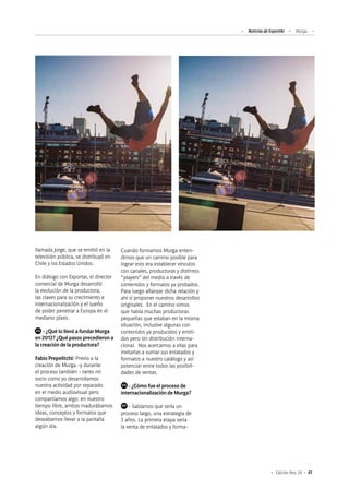 Noticias de ExportAr Murga
43Edición Nro. 24
llamada Jorge, que se emitió en la
televisión pública, se distribuyó en
Chile y los Estados Unidos.
En diálogo con Exportar, el director
comercial de Murga desarrolló
la evolución de la productora,
las claves para su crecimiento e
internacionalización y el sueño
de poder penetrar a Europa en el
mediano plazo.
	 - ¿Qué lo llevó a fundar Murga
en 2012? ¿Qué pasos precedieron a
la creación de la productora?
Fabio Prepelitchi: Previo a la
creación de Murga -y durante
el proceso también - tanto mi
socio como yo desarrollamos
nuestra actividad por separado
en el medio audiovisual pero
compartíamos algo: en nuestro
tiempo libre, ambos madurábamos
ideas, conceptos y formatos que
deseábamos llevar a la pantalla
algún día.
Cuando formamos Murga enten-
dimos que un camino posible para
lograr esto era establecer vínculos
con canales, productoras y distintos
“players” del medio a través de
contenidos y formatos ya probados.
Para luego afianzar dicha relación y
ahí sí proponer nuestros desarrollos
originales. En el camino vimos
que había muchas productoras
pequeñas que estaban en la misma
situación, inclusive algunas con
contenidos ya producidos y emiti-
dos pero sin distribución interna-
cional. Nos acercamos a ellas para
invitarlas a sumar sus enlatados y
formatos a nuestro catálogo y así
potenciar entre todos las posibili-
dades de ventas.
	 - ¿Cómo fue el proceso de
internacionalización de Murga?
	 - Sabíamos que sería un
proceso largo, una estrategia de
3 años. La primera etapa sería
la venta de enlatados y forma-
VS
VS
FP
 