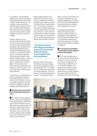 44 Edición Nro. 24
tos probados. Esta actividad en
Argentina se encuentra atomizada
en grandes empresas como Artear
/ Polka y Telefe Internacional. Sin
embargo, muchas productoras
pequeñas tenían contenido al aire
que no estaba siendo distribuido.
Nos acercamos a ellas, en algunos
casos por contacto directo y otros
derivados, para armar un primer
catálogo.
También sabíamos que los
mercados y ferias internacionales
son los puntos de encuentro para
comenzar a explorar posibilidades
de negocios. Nos contactamos con
CAEA (Cámara Argentina de Ex-
portadores Audiovisuales) que nos
introdujo a un área de Cancillería
que en su momento organizaba
acciones promocionales en estos
eventos a través de Ucine. Y así fue
como en enero de 2013 pudimos
viajar a nuestro primer mercado:
Natpe. Hicimos unas ventas –
chicas- pero que confirmaron que
este era un camino posible. Y nos
animamos a más: ya pensamos en
viajar a Mipcom.
A partir de ahí -y manteniendo aun
nuestra actividad por separado-
fuimos relacionándonos con dis-
tintos grupos de medios y canales.
En paralelo, seguíamos sumando
opciones al catálogo, a partir del
feedback que íbamos teniendo.
	 -Podríamos decir que las ferias
fueron el puntapié inicial del pro-
ceso…
	 -¡Sin dudas! Cuando viajamos a
Mipcom, esta vez con la gestión de
la Fundación Exportar, entendimos
que en ciertos mercados era muy
difícil entrar por cuenta propia. Por
esta razón establecimos alianzas
de colaboración con algunos Dis-
tribuidores, que a su vez nos per-
mitieron ampliar nuestro catálogo
para incluir producciones de otros
países y en otros idiomas.
Nuestra segunda etapa fue en
Natpe 2014: queríamos comen-
zar con la presentación de ideas
originales, tanto nuestras como de
los productores que representába-
mos. Y así fue que concretamos
reuniones con players importantísi-
mos de la talla de Sony, Eone, Tele-
visa, entre otros. Fueron primeros
encuentros que supimos capitalizar,
y cuyos vínculos aun mantenemos
hoy con excelentes perspectivas de
avanzar hacia acuerdos concretos.
Marzo de 2014 marcó el punto
de comienzo de la tercera etapa
para nuestra estrategia, ya que en
PuntaShow Summit - un mercado
chico y no totalmente relacionado
con nuestra actividad – nos vincu-
lamos con la señal panregional Sun
Channel. A partir de ahí comen-
zamos a construir una relación que
nos permitió presentar muchos
proyectos originales y que implica
que hoy (2015) estemos grabando
nuestras primeras dos coproduc-
ciones originales junto a ellos.
Consolidando la estrategia, en
Natpe 2015 logramos cerrar
acuerdos para la exportación de
creatividad y trabajo argentino.
Tanto formatos ya realizados como
otros totalmente originales que
serán vistos primero en el exterior,
pero cuya creatividad fue originada
en Argentina.
	 -O sea que de las actividades
internacionales siempre surgieron
contactos interesantes…
	 -Sí. El mejor ejemplo que se
me ocurre de cómo estas ferias son
necesarias y cómo las relaciones
se construyen a largo plazo, es
la relación que establecimos con
un comprador de México (no
puedo dar el nombre por confi-
dencialidad). En Natpe 2014 le
presentamos unas ideas originales,
era nuestra última reunión del
mercado y se dio a las 7 de la tarde.
" Con sólo tres años de
vida, Murga ya consolida su
proyección internacional",
destaca el director
comercial quien ahora
mira hacia Europa.
VS
FP
VS
FP
Noticias de ExportAr Murga
 