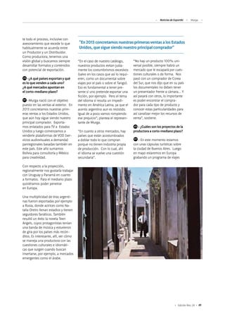 49Edición Nro. 24
te todo el proceso, inclusive con
asesoramiento que excede lo que
habitualmente se acuerda entre
un Productor y un Distribuidor.
Como productora, tenemos una
visión global y buscamos siempre
desarrollar formatos y contenidos
con potencial de exportación.
	 -¿A qué países exportan y qué
es lo que venden a cada uno?
¿A qué mercados apuntan en
el corto-mediano plazo?
	 -Murga nació con el objetivo
puesto en las ventas al exterior. En
2013 concretamos nuestras prim-
eras ventas a los Estados Unidos,
que aún hoy sigue siendo nuestro
principal comprador. Exporta-
mos enlatados para TV a Estados
Unidos y luego comenzamos a
venderle plataformas de VOD (ser-
vicios audiovisuales a demanda)
panregionales basadas también en
este país. Este año sumamos
Bolivia para consultoría y México
para creatividad.
Con respecto a la proyección,
regionalmente nos gustaría trabajar
con Uruguay y Panamá en cuanto
a formatos. Para el mediano plazo
quisiéramos poder penetrar
en Europa.
Una multiplicidad de tiras argenti-
nas fueron exportadas por ejemplo
a Rusia, donde actrices como Na-
talia Oreiro llenan estadios y tienen
seguidores fanáticos. También
resultó un éxito la novela Teen
Angels, cuyos protagonistas tenían
una banda de música y estuvieron
de gira por los países más recón-
ditos. Es interesante, allí, ver cómo
se maneja una productora con las
cuestiones culturales e idiomáti-
cas que surgen cuando buscan
insertarse, por ejemplo, a mercados
emergentes como el árabe.
“En el caso de nuestro catálogo,
nuestros productos evitan justa-
mente los costumbrismos excesivos
(salvo en los casos que así lo requi-
eren, como un documental sobre
viajes por el país o sobre el Tango).
Eso es fundamental a tener pre-
sente si uno pretende exportar una
ficción, por ejemplo. Pero el tema
del idioma sí resulta un impedi-
mento en América Latina, ya que el
acento argentino aun es resistido.
Igual de a poco vamos rompiendo
ese prejuicio”, plantea el represen-
tante de Murga.
“En cuanto a otros mercados, hay
países que están acostumbrados
a doblar todo lo que compran
porque no tienen industria propia
de producción. Con lo cual, ahí
el idioma se vuelve una cuestión
secundaria”.
“No hay un producto 100% uni-
versal posible, siempre habrá un
mercado que le escapará por cues-
tiones culturales o de forma. Nos
pasó con un comprador de Corea
del Sur, que nos dijo que en su país
los documentales no deben tener
un presentador frente a cámara… Y
así pasará con otros, lo importante
es poder encontrar el compra-
dor para cada tipo de producto y
conocer estas particularidades para
así canalizar mejor los recursos de
venta”, sostiene.
	 - ¿Cuáles son los proyectos de la
productora a corto-mediano plazo?
	 - En este momento estamos
con unas cápsulas turísticas sobre
la ciudad de Buenos Aires. Luego
en mayo estaremos en Europa
grabando un programa de viajes
"En 2013 concretamos nuestras primeras ventas a los Estados
Unidos, que sigue siendo nuestro principal comprador"
VS
FP
VS
FP
Noticias de ExportAr Murga
 