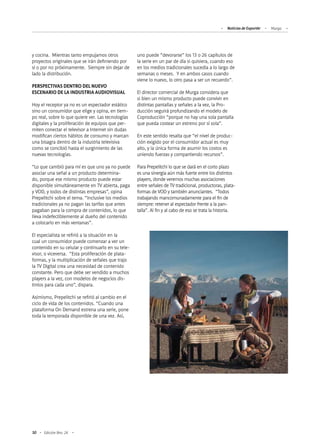 50 Edición Nro. 24
y cocina. Mientras tanto empujamos otros
proyectos originales que se irán definiendo por
sí o por no próximamente. Siempre sin dejar de
lado la distribución.
PERSPECTIVAS DENTRO DEL NUEVO
ESCENARIO DE LA INDUSTRIA AUDIOVISUAL
Hoy el receptor ya no es un espectador estático
sino un consumidor que elige y opina, en tiem-
po real, sobre lo que quiere ver. Las tecnologías
digitales y la proliferación de equipos que per-
miten conectar el televisor a Internet sin dudas
modifican ciertos hábitos de consumo y marcan
una bisagra dentro de la industria televisiva
como se concibió hasta el surgimiento de las
nuevas tecnologías.
“Lo que cambió para mí es que uno ya no puede
asociar una señal a un producto determina-
do, porque ese mismo producto puede estar
disponible simultáneamente en TV abierta, paga
y VOD, y todos de distintas empresas”, opina
Prepelitchi sobre el tema. “Inclusive los medios
tradicionales ya no pagan las tarifas que antes
pagaban para la compra de contenidos, lo que
lleva indefectiblemente al dueño del contenido
a colocarlo en más ventanas”.
El especialista se refirió a la situación en la
cual un consumidor puede comenzar a ver un
contenido en su celular y continuarlo en su tele-
visor, o viceversa. “Esta proliferación de plata-
formas, y la multiplicación de señales que trajo
la TV Digital crea una necesidad de contenido
constante. Pero que debe ser vendido a muchos
players a la vez, con modelos de negocios dis-
tintos para cada uno”, dispara.
Asimismo, Prepelitchi se refirió al cambio en el
ciclo de vida de los contenidos. “Cuando una
plataforma On Demand estrena una serie, pone
toda la temporada disponible de una vez. Así,
uno puede “devorarse” los 13 o 26 capítulos de
la serie en un par de día si quisiera, cuando eso
en los medios tradicionales sucedía a lo largo de
semanas o meses. Y en ambos casos cuando
viene lo nuevo, lo otro pasa a ser un recuerdo”.
El director comercial de Murga considera que
si bien un mismo producto puede convivir en
distintas pantallas y señales a la vez, la Pro-
ducción seguirá profundizando el modelo de
Coproducción “porque no hay una sola pantalla
que pueda costear un estreno por sí sola”.
En este sentido resalta que “el nivel de produc-
ción exigido por el consumidor actual es muy
alto, y la única forma de asumir los costos es
uniendo fuerzas y compartiendo recursos”.
Para Prepelitchi lo que se dará en el corto plazo
es una sinergia aún más fuerte entre los distintos
players, donde veremos muchas asociaciones
entre señales de TV tradicional, productoras, plata-
formas de VOD y también anunciantes. “Todos
trabajando mancomunadamente para el fin de
siempre: retener al espectador frente a la pan-
talla”. Al fin y al cabo de eso se trata la historia.
Noticias de ExportAr Murga
 