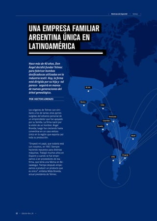 Noticias de ExportAr Telmec
52 Edición Nro. 24
Chile
Ecuador
Colombia
Venezuela
Cuba
Mexico
EE.UU.
Brasil
Uruguay
Los orígenes de Telmec son sim-
ilares a los de tantas otras pymes
surgidas del esfuerzo personal de
un emprendedor que fue apoyado
por su familia. La firma nació por
la visión de un hombre: Ángel
Brovida; luego fue creciendo hasta
convertirse en un caso exitoso
único en la región que exporta casi
toda su producción.
“Empezó mi papá, que todavía está
con nosotros, en 1967. Siempre
haciendo repuestos para distintas
máquinas. Trabajó muchos años en
Dupont y cuando se fue empe-
zamos a ser proveedores de esa
firma, que tenía una fábrica en Be-
razategui. Tiempo después empe-
zamos a producir un producto que
es único”, enfatiza Nilda Brovida,
actual presidenta de Telmec.
POR HECTOR LORENZO
UNA EMPRESA FAMILIAR
ARGENTINA ÚNICA EN
LATINOAMÉRICA
Hace más de 40 años, Don
Ángel decidió fundar Telmec
para fabricar bombas
dosificadocas utilizadas en la
industria textil. Hoy, la firma
está dirigida por su hija y -tal
parece- seguirá en manos
de nuevas generaciones del
árbol genealógico.
 