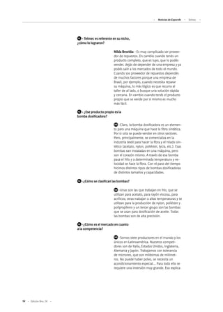 Noticias de ExportAr Telmec
54 Edición Nro. 24
	 - Telmec es referente en su nicho,
¿cómo lo lograron?
Nilda Brovida: -Es muy complicado ser provee-
dor de repuestos. En cambio cuando tenés un
producto completo, que es tuyo, que lo podés
vender, dejás de depender de una empresa y ya
podés salir a los mercados de todo el mundo.
Cuando sos proveedor de repuestos dependés
de muchos factores porque una empresa de
Brasil, por ejemplo, cuando necesita reparar
su máquina, lo más lógico es que recurra al
taller de al lado, o busque una solución rápida
y cercana. En cambio cuando tenés el producto
propio que se vende por sí mismo es mucho
más fácil.
	 - ¿Ese producto propio es la
bomba dosificadora?
	 -Claro, la bomba dosificadora es un elemen-
to para una máquina que hace la fibra sintética.
Por si sola se puede vender en otros sectores.
Pero, principalmente, se comercializa en la
industria textil para hacer la fibra y el hilado sin-
tético (acetato, nylon, poliéster, lycra, etc.). Esas
bombas van instaladas en una máquina, pero
son el corazón mismo. A través de esa bomba
pasa el hilo y a determinada temperatura y ve-
locidad se hace la fibra. Con el paso del tiempo
hicimos distintos tipos de bombas dosificadoras
de distintos tamaños y capacidades.
	 -¿Cómo se clasifican las bombas?
	 -Unas son las que trabajan en frío, que se
utilizan para acetato, para rayón viscosa, para
acrílicos; otras trabajan a altas temperaturas y se
utilizan para la producción de nylon, poliéster y
polipropileno y un tercer grupo son las bombas
que se usan para dosificación de aceite. Todas
las bombas son de alta precisión.
	 -¿Cómo es el mercado en cuanto
a la competencia?
	 -Somos siete productores en el mundo y los
únicos en Latinoamérica. Nuestros competi-
dores son de Italia, Estados Unidos, Inglaterra,
Alemania y Japón. Trabajamos con tolerancia
de micrones, que son milésimas de milímet-
ros. No puede haber polvo, se necesita un
acondicionamiento especial… Para todo ello se
requiere una inversión muy grande. Eso explica
HL
NB
HL
HL
NB
HL
NB
 