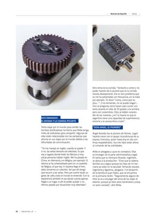 56 Edición Nro. 24
DOS ENEMIGOS:
EL IDIOMA Y LA COMIDA PICANTE
Tanto viajar por el mundo para vender las
bombas dosificadoras ha hecho que Nilda tenga
miles de anécdotas para compartir. Algunas de
ellas están relacionadas con las peripecias que
afronta en sus viajes por el mundo debido a las
dificultades de comunicación.
“Yo me manejo en Inglés, cuando se puede. Y
si no, las señas siempre son efectivas. Es que
voy a lugares donde están las fábricas y muy
pocas personas hablan Inglés. Me ha pasado en
China, en Alemania y en Bélgica, por ejemplo. El
idioma se ha universalizado pero en un pueblito
de Bélgica, al que voy, ni siquiera llega el tren,
debo tomarme un colectivo. Así que ahí tengo
que recurrir a las señas. Pero por suerte hacés un
gesto de café y todo el mundo te entiende. Con la
experiencia también te vas dando cuenta apenas
llegás a un lugar, si ahí te podés quedar o no.
Hemos pasado por situaciones muy divertidas”.
Otro tema es la comida: “Sentarte a comer y no
poder hacerlo de lo picante que es la comida
resulta desesperante. Ese es otro problema que
se me ha presentado con frecuencia, en la India
por ejemplo. Te dicen “coma, coma que no
pica…”. ¡Y es tremendo, no se puede tragar!…
Uno se pregunta cómo hacen para comer con
tanto picante en días de 50 grados a la sombra,
pero son costumbres. Ellos se deben sorpren-
der de las nuestras, ¿no? Lo bueno es que el
argentino tiene una capacidad de supervivencia
enorme y se acostumbra a todo”.
"DON ANGEL, EL PIONERO"
Ángel Brovida fue el pionero de Telmec. Logró
hacerla crecer con el apoyo incondicional de su
esposa, Francisca, quien hasta hoy en día con-
tinúa respaldándolo. Sus tres hijos están ahora
al comando de las actividades.
Nilda es abogada y Laura es contadora. Ellas
se encargan de la parte administrativa y legal.
En tanto que su hermano Ricardo, ingeniero,
se aboca a la producción. “Creo que la cadena
familiar va a seguir porque los hijos de mi her-
mano ya están en la facultad. Fernando estudia
ingeniería y Agostina, abogacía. Y el benjamín
de la familia es Juan Pablo, que se encuentra
en la primaria recién. "Seguramente alguno de
ellos se va a encargar del tema de los viajes al
exterior, porque yo llevo años haciéndolo y estoy
un poco cansada", dice Nilda.
Noticias de ExportAr Telmec
 