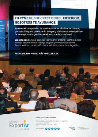 FUNDACIÓN EXPORTAR
Paraguay 864, Ciudad de Buenos Aires, Argentina
www.exportar.org.ar
54 11 4114 7700 / 0800 555 3976
TU PYME PUEDE CRECER EN EL EXTERIOR.
NOSOTROS TE AYUDAMOS.
Tenemos el compromiso de prestar servicios técnicos de calidad,
que contribuyan a potenciar la imagen y el desarrollo competitivo
de las empresas argentinas en el mercado internacional.
Capacitación | Amplia agenda de seminarios gratuitos sobre comercio
exterior, desarrollados a lo largo del país y en modalidad online,
favoreciendo la participación desde todos los puntos de la Argentina.
ACERCATE. HAY MUCHO MÁS POR CONOCER.
SEGUINOS EN
 