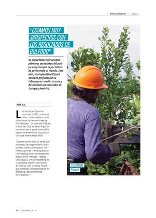 Noticias de ExportAr Gulfood
60 Edición Nro. 24
Los inicios de Piporé se
remontan a 1919, cuando el
señor Luciano Leiva accedió
a fraccionar su tierra en lotes de
100 hectáreas. En junio de 1933, en
el local del Club de Santo Pipó, se
reunieron varios productores de la
región para formalizar una asocia-
ción que existía desde 1930.
“Durante varios años, la yerba que
procesaba la cooperativa era para
proveer a distintas empresas mo-
lineras, quienes la empaquetaban
y la instalaban con sus respectivas
marcas en el mercado - explica
Silvio Leguía, jefe de Marketing de
la yerbatera. Recién a principios
de 1960 se creó la marca Piporé,
que comenzó a comercializarse en
Argentina y posteriormente
en el exterior”.
Se encuentra entre las diez
primeras yerbateras del país
y es la principal exportadora
de yerba mate al mundo. Este
año, la cooperativa Piporé
buscará profundizar su
liderazgo en medio oriente y
desarrollar los mercados de
Europa y América.
POR V.S.
“ESTAMOS MUY
SATISFECHOS CON
LOS RESULTADOS DE
GULFOOD”
GULFOOD
Piporé
 