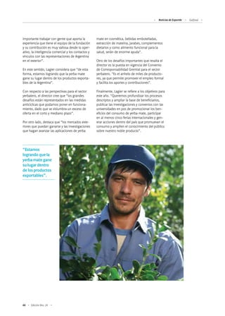 66 Edición Nro. 24
importante trabajar con gente que aporta la
experiencia que tiene el equipo de la fundación
y su contribución es muy valiosa desde lo oper-
ativo, la inteligencia comercial y los contactos y
vínculos con las representaciones de Argentina
en el exterior”.
En este sentido, Lagier considera que “de esta
forma, estamos logrando que la yerba mate
gane su lugar dentro de los productos exporta-
bles de la Argentina”.
Con respecto a las perspectivas para el sector
yerbatero, el director cree que “los grandes
desafíos están representados en las medidas
anticíclicas que podamos poner en funciona-
miento, dado que se vislumbra un exceso de
oferta en el corto y mediano plazo”.
Por otro lado, destaca que “los mercados exte-
riores que puedan ganarse y las investigaciones
que hagan avanzar las aplicaciones de yerba
mate en cosmética, bebidas embotelladas,
extracción de mateína, jarabes, complementos
dietarios y como alimento funcional para la
salud, serán de enorme ayuda”.
Otro de los desafíos importantes que resalta el
director es la puesta en vigencia del Convenio
de Corresponsabilidad Gremial para el sector
yerbatero. “Es el anhelo de miles de producto-
res, ya que permite promover el empleo formal
y facilita los aportes y contribuciones”.
Finalmente, Lagier se refiere a los objetivos para
este año. “Queremos profundizar los procesos
descriptos y ampliar la base de beneficiarios,
publicar las investigaciones y convenios con las
universidades en pos de promocionar los ben-
eficios del consumo de yerba mate, participar
en al menos cinco ferias internacionales y gen-
erar acciones dentro del país que promuevan el
consumo y amplíen el conocimiento del público
sobre nuestro noble producto”.
“Estamos
logrando que la
yerba mate gane
su lugar dentro
de los productos
exportables”.
Noticias de ExportAr Gulfood
 