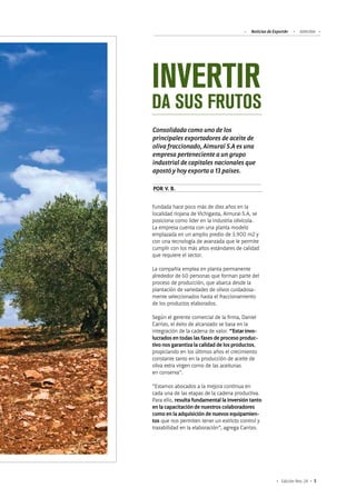 Noticias de ExportAr AIMURAI
5Edición Nro. 24
INVERTIR
DA SUS FRUTOS
Consolidada como uno de los
principales exportadores de aceite de
oliva fraccionado, Aimurai S.A es una
empresa perteneciente a un grupo
industrial de capitales nacionales que
apostó y hoy exporta a 13 países.
Fundada hace poco más de diez años en la
localidad riojana de Vichigasta, Aimurai S.A, se
posiciona como líder en la industria olivícola.
La empresa cuenta con una planta modelo
emplazada en un amplio predio de 3.900 m2 y
con una tecnología de avanzada que le permite
cumplir con los más altos estándares de calidad
que requiere el sector.
La compañía emplea en planta permanente
alrededor de 60 personas que forman parte del
proceso de producción, que abarca desde la
plantación de variedades de olivos cuidadosa-
mente seleccionados hasta el fraccionamiento
de los productos elaborados.
Según el gerente comercial de la firma, Daniel
Carrizo, el éxito de alcanzado se basa en la
integración de la cadena de valor. “Estar invo-
lucrados en todas las fases de proceso produc-
tivo nos garantiza la calidad de los productos,
propiciando en los últimos años el crecimiento
constante tanto en la producción de aceite de
oliva extra virgen como de las aceitunas
en conserva”.
“Estamos abocados a la mejora continua en
cada una de las etapas de la cadena productiva.
Para ello, resulta fundamental la inversión tanto
en la capacitación de nuestros colaboradores
como en la adquisición de nuevos equipamien-
tos que nos permiten tener un estricto control y
trazabilidad en la elaboración”, agrega Carrizo.
POR V. B.
 