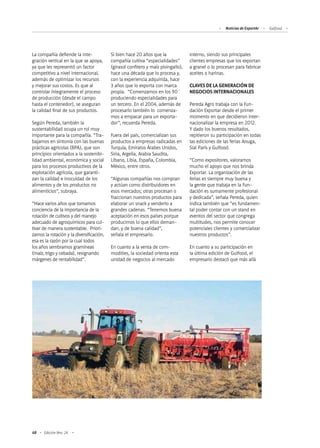 68 Edición Nro. 24
La compañía defiende la inte-
gración vertical en la que se apoya,
ya que les representó un factor
competitivo a nivel internacional,
además de optimizar los recursos
y mejorar sus costos. Es que al
controlar íntegramente el proceso
de producción (desde el campo
hasta el contenedor), se aseguran
la calidad final de sus productos.
Según Pereda, también la
sustentabilidad ocupa un rol muy
importante para la compañía. “Tra-
bajamos en sintonía con las buenas
prácticas agrícolas (BPA), que son
principios orientados a la sostenibi-
lidad ambiental, económica y social
para los procesos productivos de la
explotación agrícola, que garanti-
zan la calidad e inocuidad de los
alimentos y de los productos no
alimenticios”, subraya.
“Hace varios años que tomamos
conciencia de la importancia de la
rotación de cultivos y del manejo
adecuado de agroquímicos para cul-
tivar de manera sustentable. Priori-
zamos la rotación y la diversificación,
esa es la razón por la cual todos
los años sembramos gramíneas
(maíz, trigo y cebada), resignando
márgenes de rentabilidad”.
Si bien hace 20 años que la
compañía cultiva “especialidades”
(girasol confitero y maíz pisingallo),
hace una década que lo procesa y,
con la experiencia adquirida, hace
3 años que lo exporta con marca
propia. “Comenzamos en los 90´
produciendo especialidades para
un tercero. En el 2004, además de
procesarlo también lo comenza-
mos a empacar para un exporta-
dor”, recuerda Pereda.
Fuera del país, comercializan sus
productos a empresas radicadas en
Turquía, Emiratos Árabes Unidos,
Siria, Argelia, Arabia Saudita,
Líbano, Libia, España, Colombia,
México, entre otros.
“Algunas compañías nos compran
y actúan como distribuidores en
esos mercados; otras procesan o
fraccionan nuestros productos para
elaborar un snack y venderlo a
grandes cadenas. “Tenemos buena
aceptación en esos países porque
producimos lo que ellos deman-
dan, y de buena calidad”,
señala el empresario.
En cuanto a la venta de com-
modities, la sociedad orienta esta
unidad de negocios al mercado
interno, siendo sus principales
clientes empresas que los exportan
a granel o lo procesan para fabricar
aceites o harinas.
CLAVES DE LA GENERACIÓN DE
NEGOCIOS INTERNACIONALES
Pereda Agro trabaja con la Fun-
dación Exportar desde el primer
momento en que decidieron inter-
nacionalizar la empresa en 2012.
Y dado los buenos resultados,
repitieron su participación en todas
las ediciones de las ferias Anuga,
Sial París y Gulfood.
“Como expositores, valoramos
mucho el apoyo que nos brinda
Exportar. La organización de las
ferias es siempre muy buena y
la gente que trabaja en la Fun-
dación es sumamente profesional
y dedicada”, señala Pereda, quien
indica también que “es fundamen-
tal poder contar con un stand en
eventos del sector que congrega
multitudes, nos permite conocer
potenciales clientes y comercializar
nuestros productos”.
En cuanto a su participación en
la última edición de Gulfood, el
empresario destacó que más allá
Noticias de ExportAr Gulfood
 