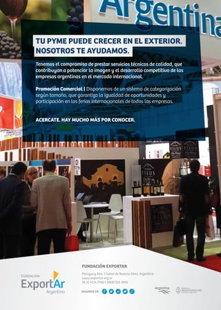TU PYME PUEDE CRECER EN EL EXTERIOR.
NOSOTROS TE AYUDAMOS.
Tenemos el compromiso de prestar servicios técnicos de calidad, que
contribuyan a potenciar la imagen y el desarrollo competitivo de las
empresas argentinas en el mercado internacional.
Promoción Comercial | Disponemos de un sistema de categorización
según tamaño, que garantiza la igualdad de oportunidades y
participación en las ferias internacionales de todas las empresas.
ACERCATE. HAY MUCHO MÁS POR CONOCER.
FUNDACIÓN EXPORTAR
Paraguay 864, Ciudad de Buenos Aires, Argentina
www.exportar.org.ar
54 11 4114 7700 / 0800 555 3976
SEGUINOS EN
 