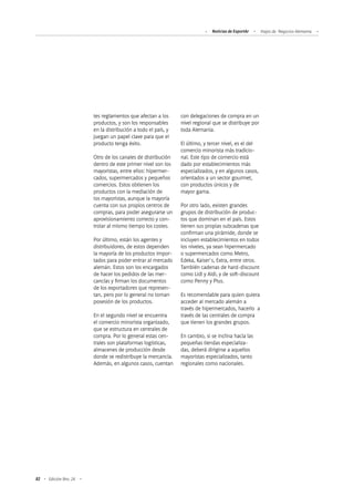82 Edición Nro. 24
tes reglamentos que afectan a los
productos, y son los responsables
en la distribución a todo el país, y
juegan un papel clave para que el
producto tenga éxito.
Otro de los canales de distribución
dentro de este primer nivel son los
mayoristas, entre ellos: hipermer-
cados, supermercados y pequeños
comercios. Estos obtienen los
productos con la mediación de
los mayoristas, aunque la mayoría
cuenta con sus propios centros de
compras, para poder asegurarse un
aprovisionamiento correcto y con-
trolar al mismo tiempo los costes.
Por último, están los agentes y
distribuidores, de estos dependen
la mayoría de los productos impor-
tados para poder entrar al mercado
alemán. Estos son los encargados
de hacer los pedidos de las mer-
cancías y firman los documentos
de los exportadores que represen-
tan, pero por lo general no toman
posesión de los productos.
En el segundo nivel se encuentra
el comercio minorista organizado,
que se estructura en centrales de
compra. Por lo general estas cen-
trales son plataformas logísticas,
almacenes de producción desde
donde se redistribuye la mercancía.
Además, en algunos casos, cuentan
con delegaciones de compra en un
nivel regional que se distribuye por
toda Alemania.
El último, y tercer nivel, es el del
comercio minorista más tradicio-
nal. Este tipo de comercio está
dado por establecimientos más
especializados, y en algunos casos,
orientados a un sector gourmet,
con productos únicos y de
mayor gama.
Por otro lado, existen grandes
grupos de distribución de produc-
tos que dominan en el país. Estos
tienen sus propias subcadenas que
confirman una pirámide, donde se
incluyen establecimientos en todos
los niveles, ya sean hipermercado
o supermercados como Metro,
Edeka, Kaiser`s, Extra, entre otros.
También cadenas de hard-discount
como Lidl y Aldi, y de soft-discount
como Penny y Plus.
Es recomendable para quien quiera
acceder al mercado alemán a
través de hipermercados, hacerlo a
través de las centrales de compra
que tienen los grandes grupos.
En cambio, si se inclina hacia las
pequeñas tiendas especializa-
das, deberá dirigirse a aquellos
mayoristas especializados, tanto
regionales como nacionales.
Noticias de ExportAr Viajes de Negocios Alemania
 