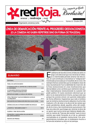 SUMARIO
LÍNEA DE DEMARCACIÓN FRENTE AL PROGRERÍO DESVIACIONISTA
(O LA COMEDIA NO SABRÁ REPETIRSE SINO EN FORMA DE TRAGEDIA)
EDITORIAL 1-3.
GUERRA Y PAZ REVOLUCIÓN 20.
REVISTA DE PRENSA 23.
ENCUENTRO DE FORMACIÓN RED ROJA (JULIO 2018) 14-15.
TRADICIÓN Y VANGUARDIA EN LOS INICIOS
DEL ARTE SOVIÉTICO 21-22.
REPORTAJE SOBRE LA HUELGA DE VESTAS 10-11.
LA IZQUIERDA REVOLUCIONARIA
ANTE LA CONSTITUCIÓN DE 1978 8-9.
PSOE, O EL MITO DE SÍSIFO 4-5.
LA INMIGRACIÓN AL CENTRO DE LA REVOLUCIÓN
(... O NO SERÁ) 6-7.
OTRA “RED ROJA” QUE NO DEBEMOS OLVIDAR:
LA ORQUESTA 12-13.
CRÓNICA DE UNA ACTIVIDAD SOBRE NICARAGUA 16-17.
¿ EXISTE EL “NEOLIBERALISMO” ? 18-19.
E
l adelanto de las elecciones andaluzas abre un
largo ciclo electoral que nos retrotrae al nefas-
to e interminable período anterior de eleccio-
nes, el cual contribuyó a neutralizar la “indignación”
movilizada provocada por el estallido de la crisis. De
siempre hemos sostenido que la verdadera clave de
esta neutralización fue la debilidad de inserción de
la línea revolucionaria en unas movilizaciones que
demandaban unos cambios que realmente sólo po-
dían materializarse revolucionando la cuestión del
poder político. El nuevo escenario electoral que se
abre no es exactamente el mismo, aunque solo sea
porque los actores entran con guiones redactados
de forma diferente. Esperemos que todo el ámbito
que se reclama revolucionario adquiera mucha más
madurez a fin de estar a la altura de las tareas que
están pendientes desde aquellos años del estalli-
do de la crisis y las movilizaciones que provocó. No
hay otra elección que bregar por retomar la letra de
un guion que nunca tenía que haberse dejado des-
viar en manos de “fuerzas del cambio” que el único
cambio que están forzando es el de su admisión
normalizada en el pesebre institucional. Con arre-
pentimientos incluidos, por si molestaron mucho a
la hora de reclamar su sitio en la tramoya.
*
redRoja.www . redroja . net
Lee, comparte y difunde
Revolución!
Organización, conciencia y lucha
Número 16 - Octubre 2018
 