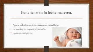 Beneficios de la leche materna.
• Aporta todos los nutrientes necesarios para el bebe.
• Es inocua y no requiere preparación.
• Contiene anticuerpos.

 
