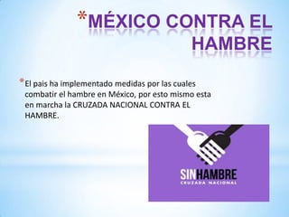 *MÉXICO CONTRA EL
HAMBRE
* El pais ha implementado medidas por las cuales
combatir el hambre en México, por esto mismo esta
en marcha la CRUZADA NACIONAL CONTRA EL
HAMBRE.

 