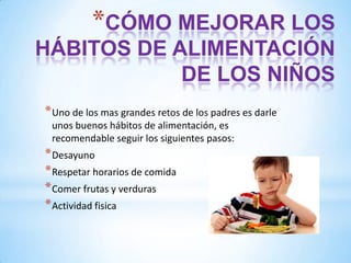 *CÓMO MEJORAR LOS
HÁBITOS DE ALIMENTACIÓN
DE LOS NIÑOS
* Uno de los mas grandes retos de los padres es darle
unos buenos hábitos de alimentación, es
recomendable seguir los siguientes pasos:

* Desayuno
* Respetar horarios de comida
* Comer frutas y verduras
* Actividad fisica

 