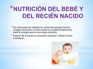 *NUTRICIÓN DEL BEBÉ Y
DEL RECIÉN NACIDO
* Así como para los adultos los alimentos proporciona la

energía necesaria, la leche materna al bebe proporciona
toda la energía que en esa etapa necesita.
* A partir de 6 meses es necesario empezar a darles frutas
y verduras.

 