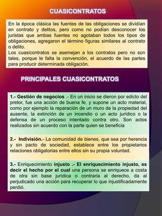 CUASICONTRATOS
En la época clásica las fuentes de las obligaciones se dividían
en contrato y delitos, pero como no podían desconocer los
juristas que ambas fuentes no agotaban todos los tipos de
obligaciones, agregaron el término figuras similares al contrato
o delito.
Los cuasicontratos se asemejan a los contratos pero no son
tales, porque le falta la convención, el acuerdo de las partes
para producir determinada obligación.
1.- Gestión de negocios .- En un inicio se dieron por edicto del
pretor, fue una acción de buena fe, y supone un acto material,
como por ejemplo la reparación de un muro de la propiedad del
ausente, la extinción de un incendio o un acto jurídico o la
defensa de un proceso intentado contra otro. Son actos
realizados sin acuerdo con la parte quien se beneficia
2.- Indivisión.- La comunidad de bienes, que sea por herencia
y sin pacto de sociedad, establece entre los propietarios
relaciones obligatorias entre ellos sin su propia voluntad.
3.- Enriquecimiento injusto .- El enriquecimiento injusto, es
decir el hecho por el cual una persona se enriquece a costa
de otra sin base jurídica o contraria al derecho, da al
perjudicado una acción para recuperar lo que injustificadamente
perdió.
PRINCIPALES CUASICONTRATOS
 