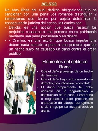 DELITOS
Un acto ilícito del cual derivan obligaciones que se
sancionan con una pena”.Los romanos distinguían 2
instituciones que tenían por objeto determinar la
consecuencia jurídica del hecho, las cuales son:
- Delicta: es una acción que busca resarcir los
perjuicios causados a una persona en su patrimonio
mediante una pena pecuniaria o en dinero.
- - Crimina: es una acción que busca imputar una
determinada sanción o pena a una persona que por
un hecho suyo ha causado un daño contra el orden
público.
Elementos del delito en
Roma
- Que el daño provenga de un hecho
del hombre.
- Que el daño haya sido causado sin
derecho, con intención o con Dolo.
- El daño propiamente tal debe
consistir en la degradación o
destrucción de la cosa, y ese daño
o degradación debe provenir de
una acción del cuerpo, por ejemplo
si de un golpe se mata al esclavo
ajeno.
 