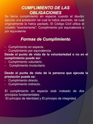 Formas de Cumplimiento
Se llama cumplimiento en especie cuando el deudor
ejecuta una prestación tal cual la había asumido, tal cual
originalmente la había pactado. El Código Civil utiliza el
vocablo “exactamente”: Cumplimiento por equivalencia o
por equivalente
- Cumplimiento en especie.
- Cumplimiento por equivalencia.
Desde el punto de vista de la voluntariedad o no en el
cumplimiento puede ser:
- Cumplimiento voluntario.
- Cumplimiento involuntario
Desde el punto de vista de la persona que ejecuta la
prestación puede se:
- Cumplimiento directo.
- Cumplimiento indirecto.
CUMPLIMIENTO DE LAS
OBLIGACIONES
El cumplimiento en especie está rodeado de dos
principios fundamentales:
-El principio de identidad y El principio de integridad
 