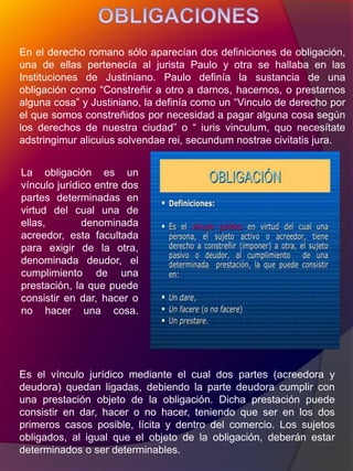 En el derecho romano sólo aparecían dos definiciones de obligación,
una de ellas pertenecía al jurista Paulo y otra se hallaba en las
Instituciones de Justiniano. Paulo definía la sustancia de una
obligación como “Constreñir a otro a darnos, hacernos, o prestarnos
alguna cosa” y Justiniano, la definía como un “Vinculo de derecho por
el que somos constreñidos por necesidad a pagar alguna cosa según
los derechos de nuestra ciudad” o “ iuris vinculum, quo necesítate
adstringimur alicuius solvendae rei, secundum nostrae civitatis jura.
La obligación es un
vínculo jurídico entre dos
partes determinadas en
virtud del cual una de
ellas, denominada
acreedor, esta facultada
para exigir de la otra,
denominada deudor, el
cumplimiento de una
prestación, la que puede
consistir en dar, hacer o
no hacer una cosa.
Es el vínculo jurídico mediante el cual dos partes (acreedora y
deudora) quedan ligadas, debiendo la parte deudora cumplir con
una prestación objeto de la obligación. Dicha prestación puede
consistir en dar, hacer o no hacer, teniendo que ser en los dos
primeros casos posible, lícita y dentro del comercio. Los sujetos
obligados, al igual que el objeto de la obligación, deberán estar
determinados o ser determinables.
 