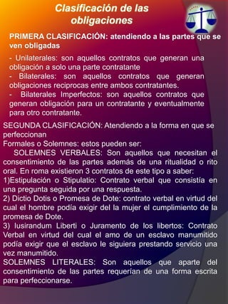 Clasificación de las
obligaciones
PRIMERA CLASIFICACIÓN: atendiendo a las partes que se
ven obligadas
- Unilaterales: son aquellos contratos que generan una
obligación a solo una parte contratante
- Bilaterales: son aquellos contratos que generan
obligaciones reciprocas entre ambos contratantes.
- Bilaterales Imperfectos: son aquellos contratos que
generan obligación para un contratante y eventualmente
para otro contratante.
SEGUNDA CLASIFICACIÓN: Atendiendo a la forma en que se
perfeccionan
Formales o Solemnes: estos pueden ser:
SOLEMNES VERBALES: Son aquellos que necesitan el
consentimiento de las partes además de una ritualidad o rito
oral. En roma existieron 3 contratos de este tipo a saber:
1)Estipulación o Stipulatio: Contrato verbal que consistía en
una pregunta seguida por una respuesta.
2) Dictio Dotis o Promesa de Dote: contrato verbal en virtud del
cual el hombre podía exigir del la mujer el cumplimiento de la
promesa de Dote.
3) Iusirandum Liberti o Juramento de los libertos: Contrato
Verbal en virtud del cual el amo de un esclavo manumitido
podía exigir que el esclavo le siguiera prestando servicio una
vez manumitido.
SOLEMNES LITERALES: Son aquellos que aparte del
consentimiento de las partes requerían de una forma escrita
para perfeccionarse.
 