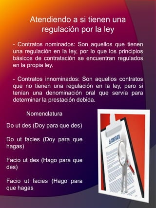 Atendiendo a si tienen una
regulación por la ley
- Contratos nominados: Son aquellos que tienen
una regulación en la ley, por lo que los principios
básicos de contratación se encuentran regulados
en la propia ley.
- Contratos innominados: Son aquellos contratos
que no tienen una regulación en la ley, pero si
tenían una denominación oral que servía para
determinar la prestación debida.
Nomenclatura
Do ut des (Doy para que des)
Do ut facies (Doy para que
hagas)
Facio ut des (Hago para que
des)
Facio ut facies (Hago para
que hagas
 