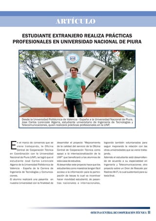 Desde la Universidad Politécnica de Valencia - España a la Universidad Nacional de Piura,
Jose Carlos Lorenzale Algarra, estudiante universitario de Ingeniería de Tecnologías y
Telecomunicaciones, quien realizará prácticas profesionales en la UNP.
n el marco de convenios que se
Eviene trabajando, la Oﬁcina
Central de Cooperación Técnica
en Coordinación con la Universidad
Nacional de Piura (UNP), se logró que el
estudiante José Carlos Lorenzale
Algarra de la Universidad Politécnica de
Valencia - España de la Carrera de
Ingeniería de Tecnologías y Comunica-
ciones.
El alumno realizará una pasantía en
nuestra Universidad con la ﬁnalidad de
desarrollar el proyecto “Mejoramiento
de la calidad del servicio de la Oﬁcina
Central de Cooperación Técnica como
apoyo a la internacionalización de la
UNP” que beneﬁciará a los alumnos de
estacasadeestudios.
Al desarrollar este proyecto hace que los
estudiantes como maestros tengan fácil
acceso a la información para la partici-
pación de becas lo cual va incentivar
hacer movilidad estudiantil, de pasan-
tías nacionales e internacionales,
logrando también voluntariados para
seguir mejorando la relación con las
otras universidades que se viene traba-
jando.
Además el estudiante está desarrollan-
do de acuerdo a su especialidad en
Ingeniería y Telecomunicaciones otro
proyecto sobre un Dron de Rescate por
Rastreo Wi-Fi, lo cual sustentará para su
tesisﬁnal.
ESTUDIANTE EXTRANJERO REALIZA PRÁCTICAS
PROFESIONALES EN UNIVERSIDAD NACIONAL DE PIURA
ARTÍCULO
OFICINA CENTRAL DE COOPERACIÓN TÉCNICA 11
 