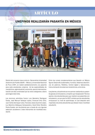 UNEPINOS REALIZARÁN PASANTÍA EN MÉXICO
Dentro del convenio marco entre la Benemérita Universidad
Autónoma de Puebla (BUAP) – México y Universidad Nacional
de Piura (UNP), se realizó satisfactoriamente una pasantía
para siete estudiantes unepinos de las especialidades de
mecatrónica, agroindustrial y economía, para la internaciona-
lización de esta universidad que se viene trabajando a diario
paralograrestameta.
Los alumnos admitidos fueron Luis Wanderly Rodriguez
Farías, José Manuel Yarlequé Juárez, Emanuel Ortiz Ortiz,
Juan Carlos Sernaqué Julca, Francisco Jesús Guerrero López,
Luz Albertina Velásquez Campoverde y Harol Víctor Renatho
Panta Ruesta, son los jóvenes que a través de una rigurosa
selección accedieron a este intercambio de movilidad estu-
diantil.
Entre los cursos complementarios que llevarán en México
ﬁguran Desarrollo sustentable y humano, Sistemas electróni-
cos de potencia, Robótica, Control digital y Aplicaciones,
Instrumentacióndesistemasmecatrónicos,entreotros.
Los jóvenes, actualmente se encuentran realizando su pasan-
tía gracias al entusiasmo y empeño que Cooperación Técnica
aporta a los estudiantes para que realicen sus pasantías con
entusiasmo, ya que para la OCCT anhela que los estudiantes
enriquezcan su nivel de aprendizaje, lo cual después será
impartido a los otros estudiantes que desean hacer movilidad
estudiantil.
12 OFICINA CENTRAL DE COOPERACIÓN TÉCNICA
ARTÍCULO
 