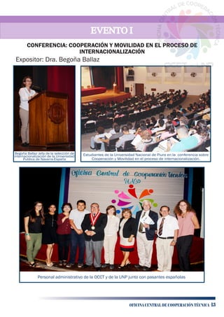 EVENTO IEVENTO IEVENTO I
Personal administrativo de la OCCT y de la UNP junto con pasantes españolas
Expositor: Dra. Begoña Ballaz
Estudiantes de la Universidad Nacional de Piura en la conferencia sobre
Cooperación y Movilidad en el proceso de internacionalización.
Begoña Ballaz Jefa de la selección de
internacionalización de la Universidad
Publica de Navarra-España
CONFERENCIA: COOPERACIÓN Y MOVILIDAD EN EL PROCESO DE
INTERNACIONALIZACIÓN
OFICINA CENTRAL DE COOPERACIÓN TÉCNICA 13
 