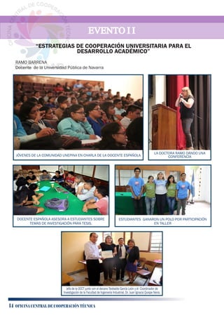 DOCENTE ESPAÑOLA ASESORA A ESTUDIANTES SOBRE
TEMAS DE INVESTIGACIÓN PARA TESIS.
ESTUDIANTES GANARON UN POLO POR PARTICIPACIÓN
EN TALLER
Jefa de la OCCT junto con el decano Teobaldo García León y el Coordinador de
Investigación de la Facultad de Ingeniería Industrial, Dr. Juan Ignacio Quispe Neira.
EVENTO I IEVENTO I IEVENTO I I
RAMO BARRENA
Docente de la Universidad Pública de Navarra
JÓVENES DE LA COMUNIDAD UNEPINA EN CHARLA DE LA DOCENTE ESPAÑOLA
LA DOCTORA RAMO DANDO UNA
CONFERENCIA
“ESTRATEGIAS DE COOPERACIÓN UNIVERSITARIA PARA EL
DESARROLLO ACADÉMICO”
14 OFICINA CENTRAL DE COOPERACIÓN TÉCNICA
 