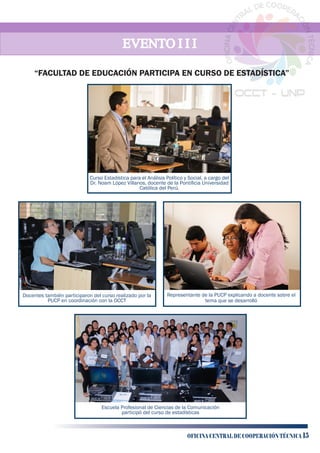 EVENTO I I IEVENTO I I IEVENTO I I I
Curso Estadística para el Análisis Político y Social, a cargo del
Dr. Noam López Villanos, docente de la Pontiﬁcia Universidad
Católica del Perú.
Escuela Profesional de Ciencias de la Comunicación
participó del curso de estadísticas
Docentes también participaron del curso realizado por la
PUCP en coordinación con la OCCT
Representante de la PUCP explicando a docente sobre el
tema que se desarrolló
“FACULTAD DE EDUCACIÓN PARTICIPA EN CURSO DE ESTADÍSTICA”
OFICINA CENTRAL DE COOPERACIÓN TÉCNICA 15
 