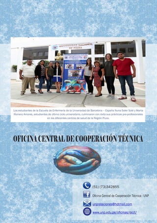 Los estudiantes de la Escuela de Enfermería de la Universidad de Barcelona – España Nuria Soler Solé y Marta
Romero Amores, estudiantes de último ciclo universitario, culminaron con éxito sus prácticas pre-profesionales
en los diferentes centros de salud de la Región Piura.
OFICINACENTRALDECOOPERACIÓNTÉCNICAOFICINACENTRALDECOOPERACIÓNTÉCNICAOFICINACENTRALDECOOPERACIÓNTÉCNICA
(51) (73)342855
unprelaciones@hotmail.com
www.unp.edu.pe/oﬁcinas/occt/
Oﬁcina Central de Cooperación Técnica - UNP
 
