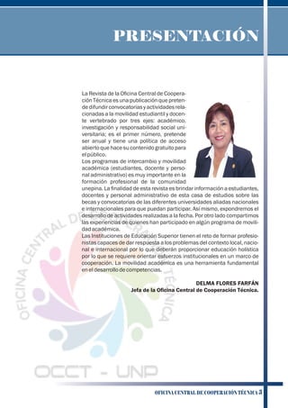 La Revista de la Oﬁcina Central de Coopera-
ción Técnica es una publicación que preten-
dedifundirconvocatoriasyactividadesrela-
cionadas a la movilidad estudiantil y docen-
te vertebrado por tres ejes: académico,
investigación y responsabilidad social uni-
versitaria; es el primer número, pretende
ser anual y tiene una política de acceso
abierto que hace su contenido gratuito para
elpúblico.
Los programas de intercambio y movilidad
académica (estudiantes, docente y perso-
nal administrativo) es muy importante en la
formación profesional de la comunidad
unepina. La ﬁnalidad de esta revista es brindar información a estudiantes,
docentes y personal administrativo de esta casa de estudios sobre las
becas y convocatorias de las diferentes universidades aliadas nacionales
e internacionales para que puedan participar. Así mismo, expondremos el
desarrollo de actividades realizadas a la fecha. Por otro lado compartimos
las experiencias de quienes han participado en algún programa de movili-
dadacadémica.
Las Instituciones de Educación Superior tienen el reto de formar profesio-
nistas capaces de dar respuesta a los problemas del contexto local, nacio-
nal e internacional por lo que deberán proporcionar educación holística
por lo que se requiere orientar esfuerzos institucionales en un marco de
cooperación. La movilidad académica es una herramienta fundamental
eneldesarrollodecompetencias.
DELMA FLORES FARFÁN
Jefa de la Oﬁcina Central de Cooperación Técnica.
PRESENTACIÓN
OFICINA CENTRAL DE COOPERACIÓN TÉCNICA 3
 