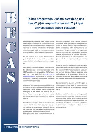 Te has preguntado: ¿Cómo postular a una
beca? ¿Qué requisitos necesito? ¿A qué
universidades puedo postular?
Las becas proporcionadas por la Oﬁcina Central
de Cooperación Técnica en coordinación con la
Universidad Nacional de Piura han hecho que se
despierte en nuestros estudiantes y docentes la
necesidad de participar en movilidad estudiantil
enuniversidadesnacionalesoenelextranjero.
En esta sección de la revista detallaremos la
guía de orientación para postular a una beca
nacional e internacional y los requisitos principa-
les.
Para la postulación de una beca, los participan-
tes deben conocer y ponerse en contacto con la
OCCT ubicada en el campus de la UNP, a través
d e l c o r r e o e l e c t r ó n i c o u n p r e l a c i o-
nes@hotmail.com o mediante el número de
contacto (073)342855 para que les brindan el
asesoramientoadecuado.
Los plazos para la presentación de documenta-
ción de becas nacionales son aproximadamente
de un mes y becas para las internacionales o al
extranjero de dos meses, no existe ni día, ni
hora, ni fecha límite porque es la misma Institu-
ción que proporciona la ﬁnalización de la convo-
catoria.
Los interesados deben tener en cuenta que la
documentación presentada, es un proceso que
se requiere la presentación constante de los
participantes, para que se logre una documenta-
ciónexitosaalmomentodelapostulación.
Cada postulante debe facilitar información de
sus datos personales como: nombre y apellidos
completos; edad; facultad, escuela y ciclo que
cursa, así mismo como su directorio telefónico y
correo electrónico, esto estará anexado una
información complementaria de su experiencia
laboral, sobre todo se le preguntará a cada parti-
cipante el lugar donde le gustaría participar o
hacer su pasantía de un ciclo académico o pos-
grado, estudios de especialización y/o capacita-
ción.
Luego de emitir lo la información necesaria, los
alumnos que desean participar en un intercam-
bio estudiantil deben estar cursando cualquiera
de los tres últimos años de pregrado, estar
matriculados en la universidad de origen al
momentodepostular,perteneceralquintosupe-
riorentrelosestudiantesdesuespecialidad.
Las convocatorias pueden ser Online pero se
requiere se entregue copia de los documentos
en la Oﬁcina Central de Cooperación Técnica-
OCCT.
Cada universidad es autónoma con respecto a la
documentación requerida, nosotros nos com-
prometemos a brindar la orientación y apoyo
necesario, procurando que los estudiantes, con
excelencia académica y marcada vinculación
institucional, puedan adquirir una beca nacional
ointernacional.
BB
EE
CC
AA
SS
B
E
C
A
S
4 OFICINA CENTRAL DE COOPERACIÓN TÉCNICA
 