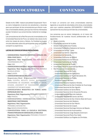 Desde el año 1983 hasta la actualidad Cooperación Técni-
ca viene trabajando al servicio de estudiantes y docentes
para que participen de las convocatorias que ofrecen nues-
tras universidades aliadas, para que los mismos interesados
puedan fortalecer sus conocimientos mediante la investiga-
ción.
Las convocatorias de la Red Peruana de Universidades en la
Universidad Nacional de Piura, se realizan dos veces al año
entre los meses de enero y febrero. Su ﬁnalidad es buscar
vínculos laborales sobre los participantes para que puedan
compartirsuexperiencia.
LISTASDECONVOCATORIASREALIZADAS:
ð CONVOCATORIA PASANTÍA PONTIFICIA CATOLICA DEL
PERU- PUCP2017-I
Organismo/ Red/ Organización: RED PERUANA DE
UNIVERSIDADES(RPU)
País: LIMA
ð CONVOCATORIASUSTAIN-T/ BECASHACIAEUROPA
Organismo/ Red/ Organización: PROGRAMA ERASMUS
MUNDUS-ACCION
País: EUROPA
ð CONVOCATORIABECASOEA2017
Organismo/Red/ Organización: PRONABEC
País: ESPAÑA, MEXICO, CHINA, MACEDONIA,
UNIVERSIDAD DE COLORADO, INSTITUTE OF SOCIAL
STUDIES, UNIVERSITY OF THECHNOLOGY JAMAICA,
UNIVERSITY OFTHEWEST INDIES
ð CONVOCATORIA MAESTRIA EN TEMAS AERO-
ESPACIALES2017-01
Organismo/Red/Organización:PRONABEC/FONDECYT
País: FRANCIA.
ð CONVOCATORIA CIENCIACTIVA/CONCY TEC-
MAESTRIAS YDOCTORADOS
Organismo/ Red/Organización:
PRONABEC/CIENCIACTIVA
País: SEGÚN CONVOCATORIA.
ð CONVOCATORIA PARA LA ESCUELA DOCTORAL
FRANCO-PERUANAENCIENCIASDELAVIDA2015
Organismo/ Red/Organización:PRONABEC/FONDECYT
País: FRANCIA.
CONVOCATORIAS
0 Universidad Nacional de Piura.
0 Universidad Nacional de Cajamarca.
0 Universidad Católica de Trujillo Benedicto XVI.
0 Universidad Nacional de Trujillo.
0 Pontiﬁcia Católica del Perú
0 Universidad Peruana Cayetano Heredia.
0 Universidad Nacional de San Cristóbal de Huamanga.
0 Universidad Nacional de San Agustín.
0 Universidad Católica de Santa María.
0 Universidad Nacional de la Amazonía Peruana.
0 Universidad Nacional Hermilio Valdizán.
0 Universidad Nacional del Centro del Perú
0 Universidad Nacional de San Antonio Abad del Cuzco
0 Universidad Nacional del Altiplano.
0 Universidad Nacional de San Martín.
0 Universidad Nacional de Ucayali.
0 Universidad Nacional Santiago Antúnez de Mayolo.
0 Universidad Nacional de Huancavelica.
0 Universidad Nacional Jorge Basadre Grohmann
0 Universidad Nacional Pedro Ruiz Gallo
0 Universidad Católica Los Ángeles de Chimbote.
CONVENIOS
Al hacer un convenio con otras universidades estamos
logrando un acuerdo de voluntades entre otras universidades
para que nuestros pasantes (ESTUDIANTES Y DOCENTES)
aprovechenlosrecursosquebrindanlasuniversidades.
Los convenios que se vienen trabajando, en el marco del
fortalecimiento de nuestros futuros profesionales son los
siguientes:
§ World university.
§ Universidad nacional de la plata.
§ Oviedo Erasmus Mundus Puedes.
§ Universidad Politécnica Salesiana de Cuenca.
§ Universidad de Parma – Italia
§ Universidad de Tolima – Colombia
§ Universidad de Cantabria.
§ Universidad Autónoma de Madrid
§ Universidad Politécnica de Valencia
§ Universidad Autónoma de Puebla.
§ Universidad Nacional de Trujillo.
§ Universidad Nacional Autónoma de México.
§ Red Peruana de Universidades:
6 OFICINA CENTRAL DE COOPERACIÓN TÉCNICA
 