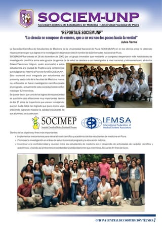 “REPORTAJE SOCIEMUNP”
“La ciencia se compone de errores, que a su vez son los pasos hacia la verdad”
Jules Verne
La Sociedad Cientíﬁca de Estudiantes de Medicina de la Universidad Nacional de Piura (SOCIEMUNP) en en los últimos años ha obtenido
reconocimientoporsuslogrosenlainvestigacióndejandoenaltoelnombredelaUniversidad NacionaldePiura.
SOCIEMUNP fue creada el 28 de diciembre de 2000 por un grupo innovador que mediante un congreso despertaron más habilidades de
investigación cientíﬁca entre este grupos de genios de la salud se destaca a un investigador a nivel nacional y latinoamericano el doctor
Edward Mezones Holguín, quién acompañó a estos
estudiantes a la ciudad de Trujillo a una conferencia;
queluegodesuretornoaPiurasefundóSOCIEMUNP.
Esta sociedad está integrada por estudiantes del
primero y sexto ciclo de la facultad de Medicina Huma-
na, enfocados en hacer investigación cientíﬁca desde
el pre-grado, actualmente esta sociedad está confor-
madapor62miembros.
Se puede decir, que uno de los logros de esta sociedad
es que tiene dos aﬁliaciones muy importantes dentro
de los 17 años de trayectoria que vienen trabajando;
que sin duda éstos han logrado que poco a poco vaya
creciendo logrando mejorar la calidad estudiantil de
susalumnos,lascualesson:
Dentrodelosobjetivosyﬁnesmásimportantes:
Ø ImplementarmecanismosparaelevarelnivelcientíﬁcoyacadémicodelosestudiantesdemedicinaenPiura.
Ø Promoverlainvestigacióneneláreadesaludduranteelpregradoy laeducaciónmédica.
Ø Incentivar a la confraternidad y reunión entre los estudiantes de medicina en el desarrollo de actividades de carácter cientíﬁco y
académico,creandoasíambientesdecordialidady solidaridadentresusmiembros,locualesﬁnﬁnesdelucro.
Sociedad Científica de Estudiantes de Medicina - Universidad Nacional de Piura
OFICINA CENTRAL DE COOPERACIÓN TÉCNICA 7
“La ciencia se compone de errores, que a su vez son los pasos hacia la verdad”
 