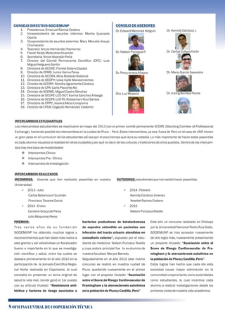 INTERCAMBIOSESTUDIANTILES
Los intercambios estudiantiles se reactivaron en mayo del 2013 con el primer comité permanente SCOPE (Standing Comitee of Professional
Exchange), haciendo posible los intercambios en la cuidad de Piura – Perú. Estos intercambios, ya sea, fuera de Perú en el caso de UNP, tienen
un gran peso en el curriculum de los estudiantes así sea por el poco tiempo que dure su estadía. Lo más importante de hacer estas pasantías
es cada alumno visualiza la realidad en otras ciudades y por qué no decir de las culturas y tradiciones de otros pueblos. Dentro de los intercam-
bioshay trestiposdemodalidades:
v IntercambioClínico
v IntercambioPre-Clínico
v IntercambiodeInvestigación
INTERCAMBIOSREALIZADOS
INCOMINGS: Jóvenes que han realizado pasantías en nuestra
Universidad.
ü 2013-Julio
CarlosBetancourtGuzmán
FranciscoTavaresGarza
ü 2014- Enero
CarolineGraçadePaiva
JulioMaquinayPerez
PREMIOS:
Tras varios años de su fundación
SOCIEMUNP ha obtenido muchos logros y
reconocimientos que han dado más realce a
este gremio y así volviéndose un ﬁscalizador
bueno e importante en lo que es investiga-
ción cientíﬁca y salud, entre los cuales se
destaca primeramente en el año 2012 en la
participación de la Jornada Cientíﬁca Regio-
nal Norte realizada en Cajamarca, la cual
consistía en presentar un tema original de
salud la vida real, donde ganó el 1er puesto
con su artículo titulado: “Resistencia anti-
biótica y factores de riesgo asociados a
bacterias productoras de betalactamasa
de espectro extendido en pacientes con
infección del tracto urinario atendidos en
consultorio externo”, expuesto por el estu-
diante de medicina: Nelson Purizaca Rosillo
y cuya autora principal fue la ex-alumna de
nuestrafacultad:MaryceBarreto.
Seguidamente en el año 2012 este mismo
concurso se realizó en nuestra cuidad de
Piura, quedando nuevamente en el primer
lugar con el proyecto titulado: “Asociación
entre el Score de Riesgo Cardiovascular de
Framingham y la aterosclerosis subclínica
enlapoblacióndePiuray Castilla,Perú”.
Este año un concurso realizado en Chiclayo
por la Universidad Nacional Pedro Ruíz Gallo,
SOCIEMUNP se hizo acreedor nuevamente
de otro logro más, nuevamente presentando
un proyecto titulado: “Asociación entre el
Score de Riesgo Cardiovascular de Fra-
mingham y la aterosclerosis subclínica en
lapoblacióndePiuray Castilla,Perú”.
Estos logros han hecho que cada día esta
sociedad cause mayor admiración en la
comunidad unepina tanto como autoridades
como estudiantes, lo cual incentiva cada
alumno a realizar investigaciones desde los
primerosciclosdenuestravidaacadémica.
OUTGOINGS: estudiantesquehansalidohacerpasantías.
ü 2014-Febrero
KennllyCardozaJimenez
YesebelRamosCedano
ü 2015
NelsonPurizacaRosillo
8 OFICINA CENTRAL DE COOPERACIÓN TÉCNICA
CONSEJODIRECTIVO-SOCIEMUNP
1. Presidencia:EmanuelRamosCedano
2. Vicepresidenta de asuntos internos: Marita Quezada
Osoria
3. Vicepresidenta de asuntos externos: Mary Marcela Araujo
Chumacero
4. Tesorero:ArturoHernándezPacherrez
5. Fiscal:NeidyMelendresHuamán
6. Secretaria:AnnieAlvaradoPeña
7. Director del Comité Permanente Cientíﬁco (CPC): Luis
MiguelHelgueroSantin
8. DirectoradeSCORE: FiorelaSolanoZapata
9. DirectordeCPAIS:JuniorHernaPaiva
10. DirectoradeSCORA: AlinaRobledoRabanal
11. DirectoradeSCOPH: LeslyCalleMandamientos
12. DirectordeSCORP: AlondraAgramonteCórdova
13. DirectoradeCPA:CarlaPisconteAto
14. DirectordeSCOME: MiguelCastroSánchez
15. DirectoradeSCOPE-LEOOUT:KarinaSánchezArteaga
16. DirectoradeSCOPE-LEOIN: Rossemary RuizSantos
17. DirectoradeCPPC:JessicaMezaLiviapoma
18. DirectordeCPDII: EdgardoHernándezCalderón
CONSEJODEASESORES
Dr. EdwardMezonesHolguín
Dr. NelsonPurizacaR
Dr. PercyerreraAñazco
Dra.LuzMoyano
Dr. KennllyCardozaJ.
Dr. CarlosCulquichicón
Dr. MarioGarcíaSaavedra
Dr. IrwingBenitesFlores
 