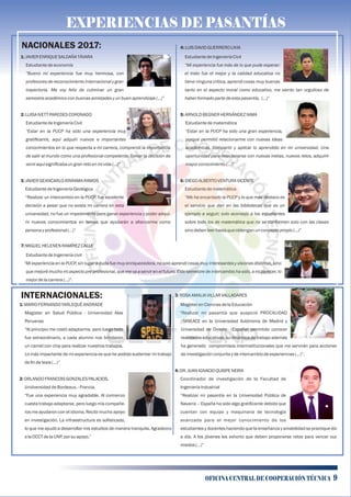 EXPERIENCIAS DE PASANTÍASEXPERIENCIAS DE PASANTÍASEXPERIENCIAS DE PASANTÍAS
NACIONALES 2017:
1:JAVIERENRIQUESALDAÑATÁVARA
Estudiantedeeconomía
“Bueno mi experiencia fue muy hermosa, con
profesores de reconocimiento internacional y gran
trayectoria. Me voy feliz de culminar un gran
semestreacadémicoconbuenasamistadesyunbuenaprendizaje(…)”
2:LUISA IVETT PAREDESCORONADO
EstudiantedeIngenieríaCivil
“Estar en la PUCP ha sido una experiencia muy
gratiﬁcante, aquí adquirí nuevos e importantes
conocimientos en lo que respecta a mi carrera, comprendí la importancia
de salir al mundo como una profesional competente. Tomar la decisión de
veniraquísigniﬁcabaungranretoenmivida(...)”
3:JAVIERGEANCARLOATARAMARAMOS
EstudiantedeIngenieríaGeológica
“Realizar un intercambio en la PUCP, fue excelente
decisión a pesar que no exista mi carrera en esta
universidad, no fue un impedimento para ganar experiencia y poder adqui-
rir nuevos conocimientos en temas que ayudarán a aﬁanzarme como
persona yprofesional(…)”
INTERNACIONALES:
1:MARIOFERNANDOYARLEQUÉANDRADE
Magister en Salud Pública - Universidad Alas
Peruanas
“Al principio me costó adaptarme, pero luego todo
fue extraordinario, a cada alumno nos brindaron
un carnet con chip para realizar nuestros trabajos.
Lo más impactante de mi experiencia es que he podido sustentar mi trabajo
deﬁndetesis(…)”
2:ORLANDOFRANCOISGONZALESPALACIOS.
Unidversidad deBordeaux.-Francia.
“Fue una experiencia muy agradable. Al comienzo
cuesta trabajo adaptarse, pero luego mis compañe-
ros me ayudaron con el idioma. Recibí mucho apoyo
en investigación. La infraestructura es soﬁsticada,
lo que me ayudó a desarrollar mis estudios de manera tranquila. Agradezco
alaOCCT delaUNP, porsuapoyo.”
3:ROSAAMALIAVILLARVALLADARES
MagísterenCienciasdelaEducación
“Realizar mi pasantía que auspició PROCALIDAD
/SINEACE en la Universidad Autónoma de Madrid y
Universidad de Oviedo (España) permitido conocer
realidades educativas, su dinámica de trabajo además
ha generado compromisos interinstitucionales que me servirán para acciones
deinvestigaciónconjuntaydeintercambiodeexperiencias(…)”.
4:DR.JUANIGNACIOQUISPE NEIRA
Coordinador de investigación de la Facultad de
IngenieríaIndustrial
“Realizar mi pasantía en la Universidad Pública de
Navarra – España ha sido algo gratiﬁcante debido que
cuentan con equipo y maquinaria de tecnología
avanzada para el mejor conocimiento de los
estudiantes y docentes haciendo que la enseñanza y amabilidad se practique día
a día. A los jóvenes les exhorto que deben proponerse retos para vencer sus
miedos(…)”
7: MIGUELHELENENRAMÍREZCALLE
EstudiantedeIngenieríacivil
“Mi experiencia en la PUCP, sin lugar a duda fue muy enriquecedora, no solo aprendí cosas muy interesantes y visiones distintas, sino
que mejoré mucho mi aspecto pre profesional, que me va a servir en el futuro. Este semestre de intercambio ha sido, a mi parecer, lo
mejordelacarrera(…)”.
4:LUIS DAVIDGUERREROLIVIA
EstudiantedeIngenieríaCivil
“Mi experiencia fue más de lo que pude esperar:
el trato fue el mejor y la calidad educativa no
tiene ninguna crítica, aprendí cosas muy buenas
tanto en el aspecto moral como educativo, me siento tan orgulloso de
haberformadopartedeestapasantía, (…)”
5:ARNOLDBEGNERHERNÁNDEZNIMA
Estudiantedematemática
“Estar en la PUCP ha sido una gran experiencia,
porque permitió relacionarme con nuevas ideas
académicas, compartir y aplicar lo aprendido en mi universidad. Una
oportunidad para relacionarse con nuevas metas, nuevos retos, adquirir
mayorconocimiento(…)”
6:DIEGOALBERTOVENTURAVICENTE
Estudiantedematemática
“Me ha encantado la PUCP y lo que más destaco es
el servicio que dan en las bibliotecas que es un
ejemplo a seguir; solo aconsejo a los estudiantes
sobre todo los de matemática que no se conformen solo con las clases
sinodebenleerhastaqueobtenganunconceptopropio(…)”
OFICINA CENTRAL DE COOPERACIÓN TÉCNICA 9
 