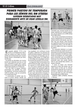 10 El Silbato balonmano
El pasado sábado 17/10 a las
18:30 en el Polideportivo Muni-
cipal de Lebrija tuvo lugar el primer
partido de la temporada para nuestro
equipo Senior comandado por Anto-
nio Román.
El partido se afrontaba con mucha
ilusión aun sabiendo que era un rival
muy importante el que iban a tener
delante ya que el BM Lebrija militó la
temporada pasada en 2ª Nacional.
Por otro lado el equipo Utrerano
presentaba una plantilla muy justa
de jugadores, con pocos cambios du-
rante el partido y que se convertiría
en el detonante final.
Y comenzaba el partido que du-
rante el primer tiempo resultó ser
muy igualado, con continuos cruces
de goles y defensas muy férreas por
parte de ambos equipos. Tanto es así
que al descanso el marcador nos re-
flejaba un BM Lebrija 13-13 BM Utre-
ra, fiel reflejo de la igualdad manteni-
da durante los primeros 30 minutos.
La segunda mitad comenzaba en la
misma línea de juego, pero como era
de suponer la corta plantilla Utrera-
na y los pocos cambios que Román
pudo realizar, fue haciendo mella en
los jugadores que llegaban al final del
partido muy mermados físicamente,
lo que supo aprovechar el equipo ri-
val para distanciarse en el marcador.
Al final del partido la victoria se de-
cantó por el equipo local dejando un
marcador que, aunque injusto por el
juego realizado por nuestros jugado-
res, era de esperar con un BM Lebrija
30-23 BM Utrera.
Aun así los comentarios de Antonio
fueros satisfactorios al comprobar la
actitud positiva del equipo, que tam-
bién hay que decirlo, está formado
por jugadores que llevan poco tiempo
compitiendo juntos y aun les falta un
poco de rodaje en lo que a conjunto
se refiere.
Por supuesto destacar a un gran-
dísimo Ismael que aparte de ser fun-
damental en la estructura del equipo,
dando sobriedad a la defensa y apor-
tando en el ataque con varios goles,
pudo comprobar que sus problemas
físicos se van recuperando. Algo fun-
damental para que pueda aportar
todo lo que Ismael lleva dentro y el
equipo necesita.
Y como no hacer una mención
especial al resto del equipo que se
volcó hasta el final por la victoria,
haciéndonos disfrutar de un buen ba-
lonmano y dándonos alas para pen-
sar en que esta va a ser una buena
temporada para el BM Utrera.
FUENTE CBM UTRERA: Antonio
J. Naranjo
primer partido de temporada
para los sénior del bm utrera
cayeron derrotados muy
dignamente ante un gran lebrija bm.
 