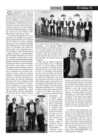 El Silbato 15fútbol
Gran espectáculo la I Gala de
presentación de los equipos
del CD Cantera en la tarde noche del
pasado jueves en los salones utrera-
nos de Hidalgo II, con la presencia
de grandes personalidades del mun-
do del fútbol, y donde el propio Dani
Ceballos recibió la noticia del acuer-
do para la firma de su nuevo contrato
con el Real Betis Balompié y desde
allí mismo fue a las oficinas verdi-
blancas para estampar su firma.
En la tarde del pasado día 15, en
los salones de Hidalgo, tuvo lugar la I
Gala de presentación de los equipos
del CD Cantera de Utrera, especta-
cular acto al que asistieron grandes
personalidades del mundo del fútbol
como el presidente del Sevilla FC
Pepe Castro con el futbolista utrera-
no Juan Muñoz, Pedro Buenaventura
y García Soriano en representación
del Real Betis Balompie con el tam-
bién futbolista utrerano Dani Ceba-
llos, que tuvo que salir rápido para es-
tampar su firma en el nuevo contrato,
también estuvieron en el acto Sebas-
tián Herrera, que recibió un sentido
homenaje por parte del club utrerano,
Javi Blanco que ha comenzado hace
poco a colaborar con el propio club,
Joaquín Camino, primo de Joaquín
Caparrós  presidente de la fundación
que lleva su nombre, éste último no
pudo asistir por motivos personales
de última hora, Paco Chaparro, Raúl
Domínguez que también ha comen-
zado a colaborar con este renacido
club utrerano, Paco Alvarez, Reyes,
Paco Paradas, exdirigentes  todos
ellos del extinto Cantera, precedente
de este club que ha vuelto a renacer
de la mano de los Tito Paradas, su
presidente  José Manuel Castillo,
Manolito Muñoz, José Antonio Arau-
jo y un largo etcétera de utreranos
que están poniendo todo para volver
a poner a este club utrerano donde
nunca debío de salir, es decir, en la
élite del fútbol de cantera provincial
y regional.
El acto que ha estado organizado
por estos últimos más la colabora-
ción de, uno de los últimos en llegar
pero componente y fundador del pre-
cedente de este club, Fede Torrejón
ha sido un maravilloso espectáculo
para los chicos y chicas que compo-
nen este maravilloso club, en el mis-
mo aparte de presentar a los clubs
que componen este club al más puro
estilo NBA, donde los pequeños y no
tan pequeños disfrutaron de lo lindo,
se le hizo entrega a todas las perso-
nalidades asistentes de un recuerdo
de esta primera gala, subiendo todos
y cada uno de ellos para recibir el
mismo,  al escenario perfectamente
jes, pero más sentido si cabe el que
recibió Sebastián Herrera, aquejado
de una larga enfermedad, pero que a
pesar de no “encontrarme bien esta
mañana”, como dijo a esta redac-
ción “no he querido perderme este
evento”, en el que aparte de recibir
camisetas del Real Betis Balompié
y Sevilla FC de mano de sus repre-
sentantes y del propio CD Cantera
de manos de uno de los más peque-
ños del club, fue también nombrado
padrino del club, nombramiento que
recibió con una especial emoción.
En definitiva gran espectáculo con
el que nos ha obsequiado este club
utrerano y que desde esta redacción
le damos la enhorabuena por el mis-
mo, deseándole asímismo toda la
suerte del mundo para esta tempo-
rada y animarlos a seguir realizando
este tipo de actos por el bien de los
más pequeños, para que se sien-
tan importantes y arropados por su
propio club. ENHORABUENA C.D.
CANTERA DE UTRERA.
presentado por
el artista utrera-
no Paco Vallecillo
que minutos antes
había presentado
en sociedad junto
al también artis-
ta utrerano David
Gutiérrez el himno
del club una ma-
ravillosa composi-
ción musical que
ambos artistas
cantaron sobre el
escenario ante la
alegría de todos
los asistentes.
Emotivo fueron
todos los homena-
 