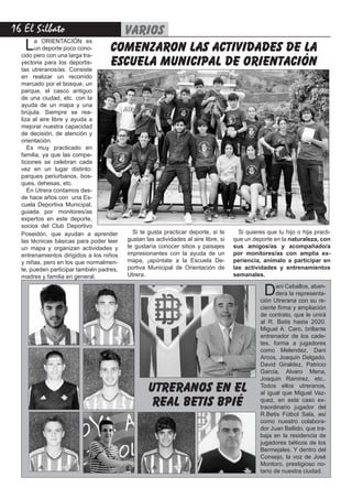 16 El Silbato varios
comenzaron las actividades de la
escuela municipal de orientación
La ORIENTACIÓN es
un deporte poco cono-
cido pero con una larga tra-
yectoria para los deportis-
tas utreranos/as. Consiste
en realizar un recorrido
marcado por el bosque, un
parque, el casco antiguo
de una ciudad, etc. con la
ayuda de un mapa y una
brújula. Siempre se rea-
liza al aire libre y ayuda a
mejorar nuestra capacidad
de decisión, de atención y
orientación.
Es muy practicado en
familia, ya que las compe-
ticiones se celebran cada
vez en un lugar distinto:
parques periurbanos, bos-
ques, dehesas, etc.
En Utrera contamos des-
de hace años con una Es-
cuela Deportiva Municipal,
guiada por monitores/as
expertos en este deporte,
socios del Club Deportivo
utreranos en el
real betis bpié
Poseidón, que ayudan a aprender
las técnicas básicas para poder leer
un mapa y organizan actividades y
entrenamientos dirigidos a los niños
y niñas, pero en los que normalmen-
te, pueden participar también padres,
madres y familia en general.
Si te gusta practicar deporte, si te
gustan las actividades al aire libre, si
te gustaría conocer sitios y paisajes
impresionantes con la ayuda de un
mapa, ¡apúntate a la Escuela De-
portiva Municipal de Orientación de
Utrera..
Si quieres que tu hijo o hija practi-
que un deporte en la naturaleza, con
sus amigos/as y acompañado/a
por monitores/as con amplia ex-
periencia, anímalo a participar en
las actividades y entrenamientos
semanales.
Dani Ceballos, aban-
dera la representa-
ción Utrerana con su re-
ciente firma y ampliación
de contrato, que le unirá
al R. Betis hasta 2020.
Miguel A. Caro, brillante
entrenador de los cade-
tes, forma a jugadores
como Melendez, Dani
Arcos, Joaquin Delgado,
David Giraldez, Patricio
Garcia, Alvaro Mena,
Joaquin Ramirez, etc..
Todos ellos utreranos,
al igual que Miguel Vaz-
quez, en este caso ex-
traordinario jugador del
R.Betis Fútbol Sala, así
como nuestro colabora-
dor Juan Bellido, que tra-
baja en la residencia de
jugadores béticos de los
Bermejales. Y dentro del
Consejo, la voz de José
Montoro, prestigioso no-
tario de nuestra ciudad.
 