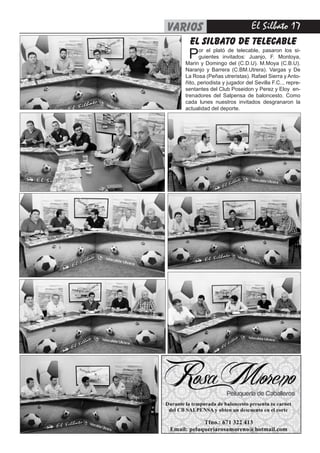 El Silbato 17varios
el silbato de telecable
Por el plató de telecable, pasaron los si-
guientes invitados: Juanjo, F. Montoya,
Marin y Domingo del (C.D.U). M.Moya (C.B.U).
Naranjo y Barrera (C.BM.Utrera). Vargas y De
La Rosa (Peñas utreristas). Rafael Sierra y Anto-
ñito, periodista y jugador del Sevilla F.C.., repre-
sentantes del Club Poseidon y Perez y Eloy en-
trenadores del Salpensa de baloncesto. Como
cada lunes nuestros invitados desgranaron la
actualidad del deporte.
 